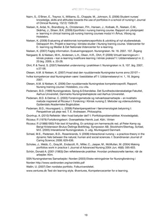 Nairn, S., O´Brien, E., Traynor, V,, Williams, G., Chapple, M., Johnson, S. (2006) Student nurses´
knowledge, skills and attitudes towards the use of portfolios in a school of nursing I: Journal
of Clinical Nursing, 15(12) 1509-20
Nielsen, K, Ardal, N., Brandborg, A., Christensen, P.H., Hansen, J., Kolbæk, R., Nielsen, C.M.,
Skårhøj, J., Stisen, B.K. (2009) Eportfolio i nursing training course. Rapport om pilotprojekt
e- learning in clinical training på nursing training courses modul 4 i Århus, Viborg og
Holstebro.
Nielsen, K. (2008) Evaluering af elektronisk kompetenceportfolio & udvikling af nyt studieredskab.
Delrapport ifm. Projekt e-learning i kliniske studier i Nursing training course. Videncenter for
E- learning og Medier & Det Nationale Videncenter for e-learning.
Nielsen, K. (2007) Faglig information. Evalueringsrapport. Nursingrsken. Nr. 18. 2007. 107. Årgang
Nørgaard, B. & Nielsen, M.H., Andersen, L.H., Olsen, H.R., Ohrt, P. (2009) Virtuelt learningsrum i
klinisk praksis – kan e-learning kvaliﬁcere learning i klinisk praksis? I: Uddannelsesnyt nr. 2,
20 årg. 2009, s. 20-28.
Ohrt, P. & Trend, S. (2007) Netstøttet undervisning i praktikken I: Nursingrsken nr. 9, 107. årg. 2007,
s.57-58.
Olesen, A.M. & Nielsen, K. (2007) Hvad skal den nyuddannede Nursingrske kunne anno 2010? –
hvilke kompetencer skal Nursingrsken være i besiddelse af? I: Uddannelsesnyt nr. 1, 18. årgang
2007.
Olesen, A.M. & Nielsen, K. (2006) Den nyuddannede Nursingrskes kompetenceproﬁl. Rapport.
Nursing training course i Holstebro, cvu vita.
Pedersen, B.D. (1999) Nursingpraksis. Sprog & Erkendelse. Det Sundhedsvidenskabelige Fakultet,
Aarhus Universitet, Danmarks Nursingrskehøjskole ved Aarhus Universitet.
Pedersen, B.D. & Delmar, C. (2003) Forskningsmetode og netværkssamarbejde – en kvalitativ
metode inspireret af Ricoeur I: Forskning i Klinisk nursing 2. Metoder og vidensudvikling.
Gyldendals Akademiske Bogklubber.
Pedersen, B.D., Hounsgaard, L. (2008) Patientperspektiver i fænomenologisk belysning I:
Perspektiver på pleje red. T. E. Andreasen. Philosophia.
Qvortrup, A. (2010) Reﬂektér: Men hvad betyder det? I: Portfolioproblematikker. Knowledgelab.
Ricoeur, P. (1979) Fortolkningsteori. Oversættelse Henrik Juel. Kbh.: Vinten
Ricoeur, P. ((1988)1993) Från text til handling. En antologi om hermeneutik red. af Peter Kemp og
Bengt Kristensson Brutus Ôstlings Bokförlag. Symposion AB. Stockholm/Stenhag. Scheel,
M.E. (2005) Interaktionel Nursingpraksis. 3. udg. Munksgaard Danmark
Scheel, M.E., Pedersen, B.D., Rosenkrands, V. (2008) Interactional nursing – a practice-theory in the
dynamic ﬁels between the natural, human and social sciences. I: Scandinavian Journal of
Caring Science; 2008; 629-636.
Scholes, J., Webb, C., Gray,M., Endacott, R., Miller, C., Jasper, M., McMullan, M. (2004) Making
portfolios work in practice I: Journal of Advanced Nursing 2004 Jun; 46(6): 595-603.
Schön, Donald A. (2001 (1983)) Den reﬂekterende praktiker. Hvordan professionelle tænker, når de
arbejder. Klim.
SSN Nursingrskernes Samarbejde i Norden (2003) Etiske retningslinier for Nursingforskning i
Norden http://www.vardinorden.org/ssn/etikk.pdf
Wallin, U. (2007) Den nordiske portfolio. Folkuniversitetet.
www.ventures.dk Test din learning style. @ventures, Kompetencecenter for e-learning.
ePIC 2011 Proceedings
19
 