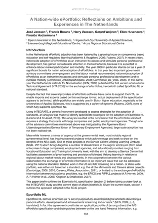 A Nation-wide ePortfolio: Reﬂections on Ambitions and
Experiences in The Netherlands
José Janssen 1, Francis Brouns 1, Harry Vaessen, Gerard Weijnen 3, Ellen Huveneers 4,
Rinaldo Hodzelmans 3
1 Open Universiteit in The Netherlands, 2 Hogeschool Zuyd University of Applied Sciences,
3 Leeuwenborgh Regional Educational Centre, 4 Arcus Regional Educational Centre
Introduction
In the Netherlands ePortfolio adoption has been fostered by a growing focus on competence based
education and self-regulated learning (Aalderink & Veugelers, 2006; Rubens, 2007). In recent years,
nationwide adoption of ePortfolios as an instrument to assess and stimulate personal professional
development, has gained considerable attention in the Netherlands, because it is expected to
enhance labour market participation and mobility. The year 2008 in particular stands out as a year of
signiﬁcant boosts for nation wide adoption of ePortfolios. In that year two important government
advisory committees on employment and the labour market recommended nationwide adoption of
ePortfolios as an instrument to assess and stimulate personal professional development and to
increase mobility (Commissie_Arbeidsparticipatie, 2008; Commissie_De_Vries, 2008). In that same
year the Netherlands Institute for Normalisation (NEN, 2009) published the ﬁrst version of a National
Technical Agreement (NTA 2035) for the exchange of ePortfolios, henceforth called Eportfolio NL or
national standard.
Despite the fact that several providers of ePortfolio software have come to support the NTA, i.e.
enable imports and exports based on this exchange format, actual deployment of the speciﬁcation
appears to be limited. While portfolios are widely used in Dutch higher education, especially in the
universities of Applied Sciences, this is supported by a variety of systems (Rubens, 2007), none of
which fully supports Eportfolio NL.
Using INTEGRATE, a generic instrument developed to assess strategies for the adoption of
standards, an analysis was made to identify appropriate strategies for the adoption of Eportfolio NL
(Lankhorst & Krukkert, 2010). This analysis resulted in the conclusion that the ePortfolio standard
requires a strategy that starts with large companies and public employment agencies. Though one
of the advisory committees mentioned above was instigated by the Algemene Bond
Uitzendorganisaties (General Union of Temporary Employment Agencies), large scale adoption has
not been realised yet.
Meanwhile however, a sense of urgency at the governmental level, most notably regional
governmental level, has inspired several projects which acknowledge and seek to draw on the
beneﬁts of the NTA 2035. One of these projects is the Service Centre Lifelong Learning Limburg
(SC4L, 2011) which brings together a number of stakeholders in the region: employers (from small
enterprises to large companies), employment agencies, and educational providers ranging from
Vocational Education and Training to University level, with the aim to develop a Service Centre that
facilitates assessment of prior learning and provision of blended lifelong learning in relation to
regional labour market needs and developments. In the cooperation between the various
stakeholders the exchange of ePortfolio information is an important issue that can be addressed
using the national standard. Related work in the US and UK focussing on a nation- or state-wide
portfolio, was either not based on a standard, e.g. the eFolio Minnesota and Careers Wales projects
(Cambridge, 2008, 2010; Careers_Wales_Association, 2011), or limited to the exchange of ePortfolio
information between educational providers, e.g. the EPICS and RIPPLL projects (A.P. Horner, 2009;
A. P. Horner et al., 2006; Kingston & Smallwood, 2007).
This paper brieﬂy outlines the Eportfolio NL speciﬁcation (section 2) before taking a closer look at
the INTEGRATE study and the current state of affairs (section 3). Given the current state, section 4
outlines the approach adopted in the SC4L project.
Eportfolio NL
Eportfolio NL deﬁnes ePortfolio as “a set of purposefully assembled digital artefacts describing a
person’s efforts, development and achievements in learning and/or work.” (NEN, 2009, p. 6,
translated). In fact the agreement constitutes an application proﬁle of (among others) the IMS
ePortfolio speciﬁcation and distinguishes between on the one hand Personal Information, e.g.
ePIC 2011 Proceedings
191
 