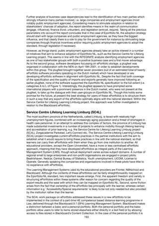 Further analysis of business case dependencies lead to the identiﬁcation of two main parties which
strongly inﬂuence many parties involved, i.e. large companies and employment agencies (most
notably public employment agencies). Considering means to stimulate adoption in relation to
stakeholders’ chances of adoption, the report identiﬁes means in the realm of communication
(engage, inﬂuence), ﬁnance (fund, unburden), and legislation (entrust, require). Taking all the previous
parameters into account the report concludes that in the case of Eportfolio NL the adoption strategy
should start with large companies and public employment agencies, as they have the biggest
inﬂuence, and that clearly there is a role to play for the government for instance by stimulating large
companies through ﬁnancial incentives and/or requiring public employment agencies to adopt the
standard, through legislation if necessary.
However, as things stand, public employment agencies already take an active interest in a number
of initiatives that aim to enhance adoption of Eportfolio NL, such as the Service Centre for Lifelong
Learning project. This seems in line with the INTEGRATE analysis identifying employment agencies
as one of two stakeholder groups with both a positive business case and a ﬁrst mover advantage.
As to the second group, software developers focussing on ePortfolio storage, a plugfest was
organised in collaboration with the NEN on April 19th 2001, in order to establish developments
within this group. The plugfest brought together seven providers (out of an estimated total of twenty
ePortfolio software providers operating on the Dutch market) which have developed or are
developing ePortfolio software in alignment with Eportfolio NL. Despite the fact that both coverage
of the speciﬁcation and the quality of imports and exports generally have improved following an
earlier plugfest, none of the software supported the Eportfolio NL speciﬁcation to the full extent (i.e.
categories A to L of Figure 1). Interestingly, the plugfest appears to have prompted some
international players with a prominent presence in the Dutch market, who were not present at the
plugfest, to take up the dialogue with their user-groups on Eportfolio NL. Though this holds some
promise for the future, at present the best strategy for users of these ePortfolios is to structure them
in such a way that any export of the ePortfolio optimally aligns with the national standard. Within the
Service Centre for Lifelong Learning Limburg project, this approach was further investigated in
relation to the Blackboard ePortfolio.
Service Centre Lifelong Learning Limburg (SC4L)
The most southern province of the Netherlands, called Limburg, is faced with relatively high
unemployment ﬁgures, combined with an increasingly aging population and a threat of shortages in
health care personnel. In an attempt to address this complex of factors, the province of Limburg has
made substantial investments in a number of projects to enhance mobility through lifelong learning
and accreditation of prior learning, e.g. the Service Centre for Lifelong Learning Limburg project
(SC4L), Zorgacademie Parkstad, Let’s Connect etc. The Service Centre Lifelong Learning Limburg
(SC4L) project investigates current ePortfolio practices in the partner institutions with the aim to
establish what it would require to bring these practices in line with the national standard, so that
learners can carry their ePortfolios with them when they go from one institution to another. All
educational providers, except the Open Universiteit, have a more or less centralised ePortfolio
approach, meaning that they have developed ePortfolios as integral parts of the Learning
Management System (LMS), though actual deployment varies across subject domains. A number of
regional small to large enterprises and non-proﬁt organisations are engaged in project pilots:
Beatrixhaven, Nedcar, Central Bureau of Statistics, Youth unemployment, LICOM, License to
Operate. Generally speaking the companies and organisations involved in these pilots have little to
no experience with ePortfolios.
The Learning Management Systems used by the educational providers are Fronter, N@tschool and
Blackboard. Although the contents of these ePortfolios can be fairly straightforwardly mapped on
the Eportfolio NL standard, two important issues emerge. First, the apparent freedom and variety in
structuring ePortfolios within these systems offer reason for concern regarding the quality of the
export-results and the ease with which they can be mapped on Eportfolio NL. Second, some friction
arises from the fact that ownership of the ePortfolio lies principally with the learner, whereas certain
information e.g. ‘Accessibility/Special requirements’ is likely to be not only needed but also provided
by the institution rather than the learner.
The SC4L work package on ePortfolio addressed these issues in a new ePortfolio to be
implemented in the context of a part-time HE competence based distance learning programme in
Law, delivered through the Blackboard 9.1 (SP4) Learning Management System. Blackboard makes
a distinction between a basic and a personal portfolio. Both the personal portfolio and the basic
portfolio allow users to refer to items stored elsewhere either directly in a text ﬁeld or by allowing
access to ﬁles stored in Blackboard’s Content Collection. In the case of the personal portfolio it is
ePIC 2011 Proceedings
193
 