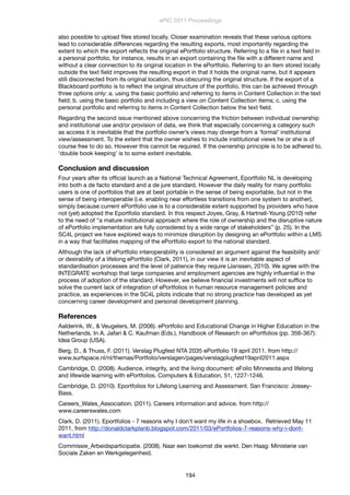 also possible to upload ﬁles stored locally. Closer examination reveals that these various options
lead to considerable differences regarding the resulting exports, most importantly regarding the
extent to which the export reﬂects the original ePortfolio structure. Referring to a ﬁle in a text ﬁeld in
a personal portfolio, for instance, results in an export containing the ﬁle with a different name and
without a clear connection to its original location in the ePortfolio. Referring to an item stored locally
outside the text ﬁeld improves the resulting export in that it holds the original name, but it appears
still disconnected from its original location, thus obscuring the original structure. If the export of a
Blackboard portfolio is to reﬂect the original structure of the portfolio, this can be achieved through
three options only: a. using the basic portfolio and referring to items in Content Collection in the text
ﬁeld; b. using the basic portfolio and including a view on Content Collection items; c. using the
personal portfolio and referring to items in Content Collection below the text ﬁeld.
Regarding the second issue mentioned above concerning the friction between individual ownership
and institutional use and/or provision of data, we think that especially concerning a category such
as access it is inevitable that the portfolio owner’s views may diverge from a ‘formal’ institutional
view/assessment. To the extent that the owner wishes to include institutional views he or she is of
course free to do so. However this cannot be required. If the ownership principle is to be adhered to,
‘double book keeping’ is to some extent inevitable.
Conclusion and discussion
Four years after its ofﬁcial launch as a National Technical Agreement, Eportfolio NL is developing
into both a de facto standard and a de jure standard. However the daily reality for many portfolio
users is one of portfolios that are at best portable in the sense of being exportable, but not in the
sense of being interoperable (i.e. enabling near effortless transitions from one system to another),
simply because current ePortfolio use is to a considerable extent supported by providers who have
not (yet) adopted the Eportfolio standard. In this respect Joyes, Gray, & Hartnell-Young (2010) refer
to the need of “a mature institutional approach where the role of ownership and the disruptive nature
of ePortfolio implementation are fully considered by a wide range of stakeholders” (p. 25). In the
SC4L project we have explored ways to minimize disruption by designing an ePortfolio within a LMS
in a way that facilitates mapping of the ePortfolio export to the national standard.
Although the lack of ePortfolio interoperability is considered an argument against the feasibility and/
or desirability of a lifelong ePortfolio (Clark, 2011), in our view it is an inevitable aspect of
standardisation processes and the level of patience they require (Janssen, 2010). We agree with the
INTEGRATE workshop that large companies and employment agencies are highly inﬂuential in the
process of adoption of the standard. However, we believe ﬁnancial investments will not sufﬁce to
solve the current lack of integration of ePortfolios in human resource management policies and
practice, as experiences in the SC4L pilots indicate that no strong practice has developed as yet
concerning career development and personal development planning.
References
Aalderink, W., & Veugelers, M. (2006). ePortfolio and Educational Change in Higher Education in the
Netherlands. In A. Jafari & C. Kaufman (Eds.), Handbook of Research on ePortfolios (pp. 356-367):
Idea Group (USA).
Berg, D., & Thuss, F. (2011). Verslag Plugfest NTA 2035 ePortfolio 19 april 2011. from http://
www.surfspace.nl/nl/themas/Portfolio/verslagen/pages/verslagplugfest19april2011.aspx
Cambridge, D. (2008). Audience, integrity, and the living document: eFolio Minnesota and lifelong
and lifewide learning with ePortfolios. Computers & Education, 51, 1227-1246.
Cambridge, D. (2010). Eportfolios for Lifelong Learning and Assessment. San Francisco: Jossey-
Bass.
Careers_Wales_Association. (2011). Careers information and advice. from http://
www.careerswales.com
Clark, D. (2011). Eportfolios - 7 reasons why I don't want my life in a shoebox. Retrieved May 11
2011, from http://donaldclarkplanb.blogspot.com/2011/03/ePortfolios-7-reasons-why-i-dont-
want.html
Commissie_Arbeidsparticipatie. (2008). Naar een toekomst die werkt. Den Haag: Ministerie van
Sociale Zaken en Werkgelegenheid.
ePIC 2011 Proceedings
194
 