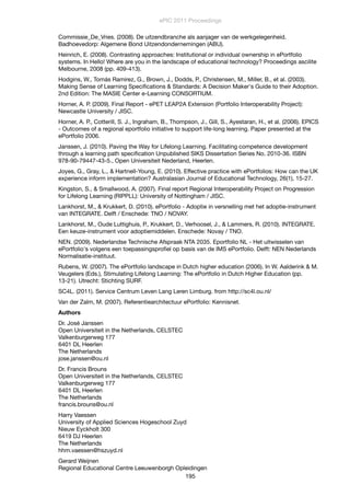 Commissie_De_Vries. (2008). De uitzendbranche als aanjager van de werkgelegenheid.
Badhoevedorp: Algemene Bond Uitzendondernemingen (ABU).
Heinrich, E. (2008). Contrasting approaches: Institutional or individual ownership in ePortfolio
systems. In Hello! Where are you in the landscape of educational technology? Proceedings ascilite
Melbourne, 2008 (pp. 409-413).
Hodgins, W., Tomás Ramirez, G., Brown, J., Dodds, P., Christensen, M., Miller, B., et al. (2003).
Making Sense of Learning Speciﬁcations & Standards: A Decision Maker's Guide to their Adoption.
2nd Edition: The MASIE Center e-Learning CONSORTIUM.
Horner, A. P. (2009). Final Report - ePET LEAP2A Extension (Portfolio Interoperability Project):
Newcastle University / JISC.
Horner, A. P., Cotterill, S. J., Ingraham, B., Thompson, J., Gill, S., Ayestaran, H., et al. (2006). EPICS
- Outcomes of a regional eportfolio initiative to support life-long learning. Paper presented at the
ePortfolio 2006.
Janssen, J. (2010). Paving the Way for Lifelong Learning. Facilitating competence development
through a learning path speciﬁcation Unpublished SIKS Dissertation Series No. 2010-36. ISBN
978-90-79447-43-5., Open Universiteit Nederland, Heerlen.
Joyes, G., Gray, L., & Hartnell-Young, E. (2010). Effective practice with ePortfolios: How can the UK
experience inform implementation? Australasian Journal of Educational Technology, 26(1), 15-27.
Kingston, S., & Smallwood, A. (2007). Final report Regional Interoperability Project on Progression
for Lifelong Learning (RIPPLL): University of Nottingham / JISC.
Lankhorst, M., & Krukkert, D. (2010). ePortfolio - Adoptie in versnelling met het adoptie-instrument
van INTEGRATE. Delft / Enschede: TNO / NOVAY.
Lankhorst, M., Oude Luttighuis, P., Krukkert, D., Verhoosel, J., & Lammers, R. (2010). INTEGRATE.
Een keuze-instrument voor adoptiemiddelen. Enschede: Novay / TNO.
NEN. (2009). Nederlandse Technische Afspraak NTA 2035. Eportfolio NL - Het uitwisselen van
ePortfolio's volgens een toepassingsproﬁel op basis van de IMS ePortfolio. Delft: NEN Nederlands
Normalisatie-instituut.
Rubens, W. (2007). The ePortfolio landscape in Dutch higher education (2006). In W. Aalderink & M.
Veugelers (Eds.), Stimulating Lifelong Learning: The ePortfolio in Dutch Higher Education (pp.
13-21). Utrecht: Stichting SURF.
SC4L. (2011). Service Centrum Leven Lang Leren Limburg. from http://sc4l.ou.nl/
Van der Zalm, M. (2007). Referentiearchitectuur ePortfolio: Kennisnet.
Authors
Dr. José Janssen
Open Universiteit in the Netherlands, CELSTEC
Valkenburgerweg 177
6401 DL Heerlen
The Netherlands
jose.janssen@ou.nl
Dr. Francis Brouns
Open Universiteit in the Netherlands, CELSTEC
Valkenburgerweg 177
6401 DL Heerlen
The Netherlands
francis.brouns@ou.nl
Harry Vaessen
University of Applied Sciences Hogeschool Zuyd
Nieuw Eyckholt 300
6419 DJ Heerlen
The Netherlands
hhm.vaessen@hszuyd.nl
Gerard Weijnen
Regional Educational Centre Leeuwenborgh Opleidingen
ePIC 2011 Proceedings
195
 