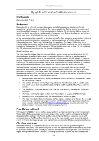 Kyvyt.ﬁ, a Finnish ePortfolio service
Eric Rousselle
Discendum Ltd, Finland
Background
Discendum Oy is a Finnish company developing and offering eLearning solutions to Finnish
educational institutions and corporations. Our main product is the Optima eLearning environment
which is used by thousands of Finnish educators and students. We develop our Optima eLearning
environment with our customers and a couple of years ago in an Optima development workshop a
strong need for an ePortfolio service rose to the surface.
At ﬁrst we considered the possibility of developing the ePortfolio service as an application in Optima
but after a careful consideration we decided to start developing our ePortfolio solution as an
independent venture. This is how the Kyvyt.ﬁ service was born. The Kyvyt.ﬁ (skills.ﬁ) service is
maintained by our company and it’s aimed at Finnish high schools, vocational and higher education
institutions. We launched Kyvyt.ﬁ in August of 2010 and at the beginning of June 2011, it hosts over
ﬁfty (50) educational institutions and ﬁve thousand (5000) users.
How Kyvyt.ﬁ was born
The main idea of the Kyvyt-ﬁ service concept is that a student preserves her ePortfolio in Kyvyt.ﬁ
after graduation as well and is thus able to make use of it during a lifetime of learning. Another
fundamental starting-point is that all the educational institutions using Kyvyt.ﬁ operate in the same
service. This enables wide co-operation and networking between teachers and students in different
institutions. The goal is to grow Kyvyt.ﬁ into a large network which brings added value to individual
users and attracts potential users from educational institutions as well as from working life.
We found several commercial and open source solutions on the market. We decided against
commercial services because we wanted to retain the option to develop and modify our ePortfolio
service according to our customers’ needs. As a software company, we did have the option of
developing a platform of our own but we decided to build Kyvyt.ﬁ on the Mahara ePortfolio software.
We made this decision based on the following reasons:
 Being an open source solution, Mahara enables us to carry out product development based
on the customers’ needs
 The Mahara developer community is very active and the software is both in a stable state
and widely used. Thus using Mahara as our engine enabled us to build our Kyvyt.ﬁ service
quickly
 The possibility to integrate Mahara to Moodle and other learning management systems is
important
 There’s a possibility to export content from the portfolios to Leap2A and html formats
 According to an independent audit, the security level of Mahara is good
 The most important criteria for choosing Mahara was a pedagogic one. We saw the concept
of combining a personal learning environment with the social web aspect as a brilliant one.
Also, a service called Myportfolio (http://myportfolio.school.nz/) servicing schools in New
Zealand was an interesting model when developing Kyvyt.ﬁ.
From Mahara to Kyvyt.ﬁ
In the autumn of 2009 we chose Mahara as our platform and started planning our service concept.
We joined the Mahara developer community, acquired the Mahara partner privileges and started
localization of the software into Finnish and Swedish. In April of 2010 we presented our Kyvyt.ﬁ
service concept at the ITK conference which is one of the most notable yearly eLearning related
events in Finland. Our target groups were high schools, vocational and higher education institutions.
Pilot phase experiences
We started trainings in August of 2010 and by February of 2011 we had given training to 20
educational institutions. From a technical point of view, the implementation of Mahara has proven to
be quite easy. Creating views in the Kyvyt.ﬁ service requires some learning but the user interface is
logical throughout the different functions. According to teachers, students like the Facebook-like
ePIC 2011 Proceedings
197
 