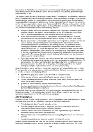 look and feel of the interface and instructions weren’t necessary in that respect. Teachers faced
more challenges than the students but after a little experience in using the tool, those challenges
were overcome as well.
The biggest challenges have to do with the different ways of using Kyvyt.ﬁ. Many teachers are aware
of the possibilities of an ePortﬁolio and some teachers have used different social web applications in
teaching and the concept of a personal learning environment is familiar to many. Several teachers
were inspired by the service during training but the user statistics of Kyvyt.ﬁ showed that taking the
service into use happened on a slower pace than expected. While reﬂecting on the past ten months
we can say that all and all the implementation of Kyvyt.ﬁ has been successful but initial challenges
and partial slowness can be credited to the following reasons:
 Many educational institutions decided to take part in the Kyvyt.ﬁ pilot phase through an
interested group of teachers but the group wasn’t backed up by their own organization.
Lack of time has usually been the main cause for delays in implementation.
 Some of the teachers have wanted to safely test the possibilities of Kyvyt.ﬁ in smaller
groups ﬁrst so that they can develop efﬁcient ways of working to be used more widely
 Several teachers have understood the possibilities in working with an ePortfolio but they are
used to learning management systems which emphasize the teacher’s role and the
importance of controlling and monitoring the learning process. The portfolio culture is
challenging to teachers because a portfolio is a personal learning environment which is
owned by the student, not by the teacher or the school. In addition, being a social media
application, Mahara doesn’t offer the traditional tools of learning. Thus teachers are forced
to develop new ways of working with students: ways which are based on trust and taking
responsibility. The cultural change is not only challenging for teachers but also for students
who are used to being monitored.
 The challenges are partly results of our training methods. We have introduced Mahara as an
ePortfolio service, as a personal learning environment and as a social media application. For
some teachers this is too much to handle in a short period of time. In institutions where
there’s a clear vision about the role of Kyvyt.ﬁ (as, for example, a portfolio of a student
looking for work) the implementation phase has gone quite smoothly.
Kyvyt.ﬁ has been in use for less than a year and we are not yet fully aware of all the ways in which
it’s being used or what is being planned in different institutions. We have, however, a few examples
on how the service is currently being utilized:
 a portfolio for graduating nurses (Turku University of Applied Sciences)
 further training of foreign teachers (the Teacher training school of Turku)
 utilizing the teacher’s and the students’ ePortfolios in high school music education (The
music high school of Kaustinen)
 guidance of practical training (several vocational schools)
 developing collective learning materials between different institutions (Turku Adult Education
Centre and Lapland Vocational College)
At this stage, there has been relatively little co-operation between educational institutions in the
Kyvyt.ﬁ network but Finnish institutions are strongly tied to different networks and many co-
operational project based on Kyvyt.ﬁ are forming as we speak.
After the pilot phase
Establishing Kyvyt.ﬁ on the market requires not only good ways working and experiences but also a
strong earnings logic. We aim to build our business on the following elements:
 An individual user doesn’t pay for using the service
 The basic usage is free of charge for secondary schools and liberal adult education
organizations. Basic usage contains the Mahara features.
 Other educational institutions, corporations and other organizations pay for the basic
features according to the size of the organization.
 All organizations pay for any additional features developed by Discendum and for support
services
 You pay for advertising your business or activity in the Kyvyt.ﬁ service
Looking at these elements it was clear that our aim is to ﬁnance the Kyvyt.ﬁ service mainly with
advertising revenues and partly with the usage fees of large educational institutions. This model
ePIC 2011 Proceedings
198
 