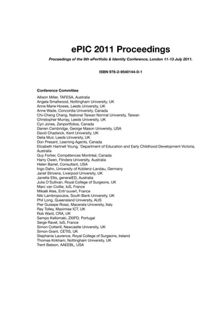 ePIC 2011 Proceedings
Proceedings of the 9th ePortfolio & Identity Conference, London 11-13 July 2011.
ISBN 978-2-9540144-0-1
Conference Committee
Allison Miller, TAFESA, Australia
Angela Smallwood, Nottingham University, UK
Anne Marie Howes, Leeds University, UK
Anne Wade, Concordia University, Canada
Chi-Cheng Chang, National Taiwan Normal University, Taiwan
Christopher Murray, Leeds University, UK
Cyri Jones, Zenportfolios, Canada
Darren Cambridge, George Mason University, USA
David Chadwick, Kent University, UK
Delia Muir, Leeds University, UK
Don Presant, Learning Agents, Canada
Elizabeth Hartnell Young, 'Department of Education and Early Childhood Development Victoria,
Australia
Guy Fortier, Compétences Montréal, Canada
Harry Owen, Flinders University, Australia
Helen Barret, Consultant, USA
Ingo Dahn, University of Koblenz-Landau, Germany
Janet Strivens, Liverpool University, UK
Janette Ellis, generatED, Australia
Julia O'Sullivan, Royal College of Surgeons, UK
Marc van Coillie, IoS, France
Mikaël Ates, Entr'ouvert, France
Niki Lambropoulos, South Bank University, UK
Phil Long, Queensland University, AUS
Pier Guisepe Rossi, Macerata University, Italy
Ray Tolley, Maximise ICT, UK
Rob Ward, CRA, UK
Sampo Kellomaki, ZXIPD, Portugal
Serge Ravet, IoS, France
Simon Cotterill, Newcastle University, UK
Simon Grant, CETIS, UK
Stephanie Laurence, Royal College of Surgeons, Ireland
Thomas Kirkham, Nottingham University, UK
Trent Batson, AAEEBL, USA
 