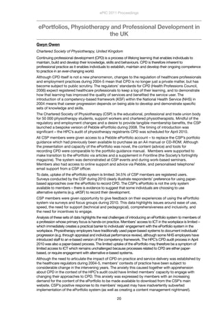 ePortfolios, Physiotherapy and Professional Development in
the UK
Gwyn Owen
Chartered Society of Physiotherapy, United Kingdom
Continuing professional development (CPD) is a process of lifelong learning that enables individuals to
maintain, build and develop their knowledge, skills and behaviours. CPD is therefore inherent to
professional practice as it enables individuals to establish, maintain and develop their ongoing competence
to practice in an ever-changing world. 
Although CPD itself is not a new phenomenon, changes to the regulation of healthcare professionals
and employment practices during 2004-5 mean that CPD is no longer just a private matter, but has
become subject to public scrutiny. The regulators’ standards for CPD (Health Professions Council,
2006) expect registered healthcare professionals to keep a log of their learning, and to demonstrate
how that learning has improved the quality of services and beneﬁted the service user. The
introduction of a competency-based framework (KSF) within the National Health Service (NHS) in
2004 means that career progression depends on being able to develop and demonstrate speciﬁc
sets of knowledge and skills.   
The Chartered Society of Physiotherapy (CSP) is the educational, professional and trade union body
for 50 000 physiotherapy students, support workers and chartered physiotherapists. Mindful of the
regulatory and employment changes and a desire to provide tangible membership beneﬁts, the CSP
launched a bespoke version of Pebble ePortfolio during 2008. The timing of introduction was
signiﬁcant – the HPC’s audit of physiotherapy registrants CPD was scheduled for April 2010. 
All CSP members were given access to a Pebble ePortfolio account – to replace the CSP’s portfolio
guidance which had previously been available to purchase as an A4 manual or CD-ROM. Although
the presentation and capacity of the ePortfolio was novel, the content (advice) and tools for
recording CPD were comparable to the portfolio guidance manual.  Members were supported to
make transition to the ePortfolio via articles and a supplement in Frontline (the Society’s fortnightly
magazine). The system was demonstrated at CSP events and during work-based seminars.
Members also had access to online support and advice via Pebble, and personalised telephone/
email support from a CSP ofﬁcer.
To date, uptake of the ePortfolio system is limited: 34.5% of CSP members are registered users.
Surveys conducted by the CSP during 2010 clearly illustrate respondents’ preference for using paper-
based approaches over the ePortfolio to record CPD. The CSP’s ePortfolio is not the only system
available to members – there is evidence to suggest that some individuals are choosing to use
alternative systems (e.g. eKSF) to record their development.  
CSP members were given opportunity to give feedback on their experiences of using the ePortfolio
system via surveys and focus groups during 2010. This data highlights issues around ease of use,
speed, the need for support (technical and pedagogical), comprehensiveness and inclusivity, and
the need for incentives to engage.
Analysis of these sets of data highlights the real challenges of introducing an ePortfolio system to members of
a profession whose primary focus is hands-on practice. Members’ access to ICT in the workplace is limited –
which immediately creates a practical barrier to individuals’ engagement with the ePortfolio system in the
workplace. Physiotherapy employers have traditionally used paper-based systems to document individuals’
progression (e.g. through appraisal and individual performance review), although some NHS employers have
introduced staff to an e-based version of the competency framework. The HPC’s CPD audit process in April
2010 was also a paper-based process. The limited uptake of the ePortfolio may therefore be a symptom of
limited access to ICT which remains unchallenged because processes related to CPD are either paper-
based, or require engagement with alternative e-based systems. 
Although the need to articulate the impact of CPD on practice and service delivery was established by
the healthcare regulators during 2004-5, members’ contexts of practice have been subject to
considerable change in the intervening years. The anxiety this caused together with apprehension
about CPD in the context of the HPC’s audit could have limited members’ capacity to engage with
changing their approaches to CPD. This anxiety was expressed by members with an increasing
demand for the content of the ePortfolio to be made available to download from the CSP’s main
website. CSP’s positive response to its members’ request may have inadvertently subverted
implementation of the ePortfolio system (as well as creating a content management nightmare!).
ePIC 2011 Proceedings
20
 