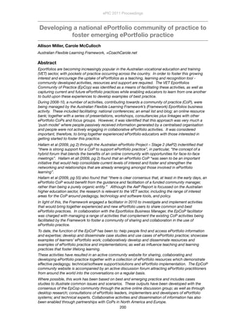 Developing a national ePortfolio community of practice to
foster emerging ePortfolio practice
Allison Miller, Carole McCulloch
Australian Flexible Learning Framework, +CoachCarole.net
Abstract
Eportfolios are becoming increasingly popular in the Australian vocational education and training
(VET) sector, with pockets of practice occurring across the country.  In order to foster this growing
interest and encourage the uptake of ePortfolios as a teaching, learning and recognition tool -
community developed activities, resources and support are required.  The VET Eportfolios
Community of Practice (EpCop) was identiﬁed as a means of facilitating these activities, as well as
capturing current and future ePortfolio practices while enabling educators to learn from one another
to build upon these experiences to develop examples of best practice.
During 2008-10, a number of activities, contributing towards a community of practice (CoP), were
being managed by the Australian Flexible Learning Framework’s (Framework) Eportfolios business
activity.  These included facilitating: national conferences; an email list and blog; an online resource
bank; together with a series of presentations, workshops, consultancies plus linkages with other
ePortfolio CoPs and focus groups.  However, it was identiﬁed that this approach was very much a
‘push model’ where people passively received information generated by a centralised organisation
and people were not actively engaging in collaborative ePortfolio activities.  It was considered
important, therefore, to bring together experienced ePortfolio educators with those interested in
getting started to foster this practice.
Hallam et al (2009, pg 2) through the Australian ePortfolio Project – Stage 2 (AeP2) indentiﬁed that
“there is strong support for a CoP to support ePortfolio practice”, in particular, “the concept of a
hybrid forum that blends the beneﬁts of an online community with opportunities for face-to-face
meetings”.  Hallam et all (2009, pg 2) found that an ePortfolio CoP “was seen to be an important
initiative that would help consolidate current levels of interest and foster and strengthen the
networking and relationships that are already emerging amongst those involved in ePortfolio
learning”.
Hallam et al (2009, pg 55) also found that “there is clear consensus that, at least in the early days, an
ePortfolio CoP would beneﬁt from the guidance and facilitation of a funded community manager,
rather than being a purely organic entity.”   Although the AeP Report is focussed on the Australian
higher education sector, the research is relevant to the VET sector, including the range of interest
areas for the CoP around pedagogy, technology and software tools, and policy.
In light of this, the Framework engaged a facilitator in 2010 to investigate and implement activities
that would bring together experienced and new ePortfolio users to share common and best
ePortfolio practices.  In collaboration with the Eportfolios Business Manager, the EpCoP facilitator
was charged with managing a range of activities that complement the existing CoP activities being
facilitated by the Framework to foster a community of sharing and collaboration in the use of
ePortfolio practice.
To date, the function of the EpCoP has been to: help people ﬁnd and access ePortfolio information
and expertise; develop and disseminate case studies and use cases of ePortfolio practice; showcase
examples of learners’ ePortfolio work; collaboratively develop and disseminate resources and
examples of ePortfolio practice and implementations; as well as inﬂuence teaching and learning
practices that foster lifelong learning.
These activities have resulted in an active community website for sharing, collaborating and
developing ePortfolio practice together with a collection of ePortfolio resources which demonstrate
effective pedagogy, technical/software support/solutions and ePortfolio implementation.  The EpCoP
community website is accompanied by an active discussion forum attracting ePortfolio practitioners
from around the world into the conversations on a regular basis.
Where possible, this work has been based on best and emerging practice and includes cases
studies to illustrate common issues and scenarios.  These outputs have been developed with the
consensus of the EpCop community through the active online discussion group; as well as through
desktop research; consultations of ePortfolio leaders, implementers and developers of ePortfolio
systems; and technical experts. Collaborative activities and dissemination of information has also
been enabled through partnerships with CoPs in North America and Europe. 
ePIC 2011 Proceedings
200
 