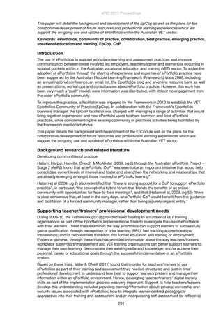 This paper will detail the background and development of the EpCop as well as the plans for the
collaborative development of future resources and professional learning experiences which will
support the on-going use and uptake of ePortfolios within the Australian VET sector.
Keywords: ePortfolios, community of practice, collaboration, best practice, emerging practice,
vocational education and training, EpCop, CoP
Introduction
The use of ePortfolios to support workplace learning and assessment practices and improve
communication between those involved (eg employers, teachers/trainer and learners) is occurring in
isolated pockets within in the Australian vocational education and training (VET) sector. To widen the
adoption of ePortfolios through the sharing of experience and expertise of ePortfolio practice have
been supported by the Australian Flexible Learning Framework (Framework) since 2008, including
an annual national conference, an email list, the Eportfolios blog and an online resource bank as well
as presentations, workshops and consultancies about ePortfolio practice. However, this work has
been very much a ‘push’ model, were information was distributed, with little or no engagement from
the wider ePortfolio community.
To improve this practice, a facilitator was engaged by the Framework in 2010 to establish the VET
Eportfolios Community of Practice (EpCop). In collaboration with the Framework’s Eportfolios
business manager, the EpCoP facilitator was charged with managing a range of activities that would
bring together experienced and new ePortfolio users to share common and best ePortfolio
practices, while complementing the existing community of practices activities being facilitated by
the Framework mentioned above.
This paper details the background and development of the EpCop as well as the plans for the
collaborative development of future resources and professional learning experiences which will
support the on-going use and uptake of ePortfolios within the Australian VET sector.
Background research and related literature
Developing communities of practice
Hallam, Harper, Hauville, Creagh & McAllister (2009, pg 2) through the Australian ePortfolio Project –
Stage 2 (AeP2) found that an ePortfolio CoP “was seen to be an important initiative that would help
consolidate current levels of interest and foster and strengthen the networking and relationships that
are already emerging amongst those involved in ePortfolio learning”.
Hallam et al (2009, pg 2) also indentiﬁed that “there is strong support for a CoP to support ePortfolio
practice”, in particular, “the concept of a hybrid forum that blends the beneﬁts of an online
community with opportunities for face-to-face meetings”, and that (Hallam et al, 2009, pg 55) “there
is clear consensus that, at least in the early days, an ePortfolio CoP would beneﬁt from the guidance
and facilitation of a funded community manager, rather than being a purely organic entity.”  
Supporting teacher/trainers’ professional development needs
During 2009-10, the Framework (2010) provided seed funding to a number of VET training
organisations as part of the Eportfolios Implementation Trials to investigate the use of ePortfolios
with their learners. These trials examined the way ePortfolios can support learners to successfully
gain a qualiﬁcation through: recognition of prior learning (RPL); fast tracking apprenticeships/
traineeships; and/or help learners transition into further education and training or employment.
Evidence gathered through these trials has provided information about the way teachers/trainers,
workplace supervisors/management and VET training organisations can better support learners to:
manage their own learning; demonstrate their existing skills and knowledge; and/or achieve their
personal, career or educational goals through the successful implementation of an ePortfolio
system.
Based on these trials, Miller & ONeill (2011) found that in order for teachers/trainers to use
ePortfolios as part of their training and assessment they needed structured and ‘just in time’
professional development to understand how best to support learners present and manage their
information within an ePortfolio environment. Hence, developing teacher/trainers’ digital literacy
skills as part of the implementation process was very important. Support to help teachers/trainers
develop this understanding included providing training/information about: privacy, ownership and
security issues associated with ePortfolios; how to integrate learner-centred pedagogical
approaches into their training and assessment and/or incorporating self-assessment (or reﬂective)
ePIC 2011 Proceedings
201
 