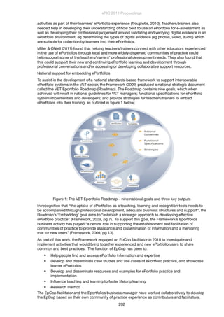 activities as part of their learners’ ePortfolio experience (Troupiotis, 2010). Teachers/trainers also
needed help in developing their understanding of how best to use an ePortfolio for e-assessment as
well as developing their professional judgement around validating and verifying digital evidence in an
ePortfolio environment, eg determining the types of digital evidence (eg photos, video, audio) which
are suitable for collection by learners into their ePortfolios.
Miller & ONeill (2011) found that helping teachers/trainers connect with other educators experienced
in the use of ePortfolios through local and more widely dispersed communities of practice could
help support some of the teachers/trainers’ professional development needs. They also found that
this could support their new and continuing ePortfolio learning and development through
professional conversations and/or accessing or developing collaborative support resources.
National support for embedding ePortfolios
To assist in the development of a national standards-based framework to support interoperable
ePortfolio systems in the VET sector, the Framework (2009) produced a national strategic document
called the VET Eportfolio Roadmap (Roadmap). The Roadmap contains nine goals, which when
achieved will result in national guidelines for VET managers; functional speciﬁcations for ePortfolio
system implementers and developers; and provide strategies for teachers/trainers to embed
ePortfolios into their training, as outlined in ﬁgure 1 below:
Figure 1: The VET Eportfolio Roadmap – nine national goals and three key outputs
In recognition that “the uptake of ePortfolios as a teaching, learning and recognition tools needs to
be accompanied through professional development, adequate business structures and support”, the
Roadmap’s ‘Embedding’ goal aims to “establish a strategic approach to developing effective
ePortfolio practice” (Framework, 2009, pg 7). To support this goal, the Framework’s Eportfolios
business activity has played “a central role in supporting the establishment and facilitation of
communities of practice to provide assistance and dissemination of information and a mentoring
role for new users” (Framework, 2009, pg 13).
As part of this work, the Framework engaged an EpCop facilitator in 2010 to investigate and
implement activities that would bring together experienced and new ePortfolio users to share
common and best practices. The function of EpCop has been to:
 Help people ﬁnd and access ePortfolio information and expertise
 Develop and disseminate case studies and use cases of ePortfolio practice, and showcase
learner ePortfolios
 Develop and disseminate resources and examples for ePortfolio practice and
implementation
 Inﬂuence teaching and learning to foster lifelong learning
 Research method
The EpCop facilitator and the Eportfolios business manager have worked collaboratively to develop
the EpCop based on their own community of practice experience as contributors and facilitators.
ePIC 2011 Proceedings
202
 