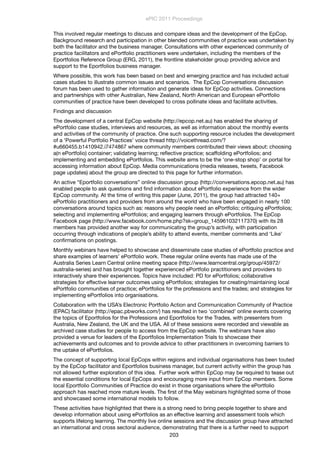This involved regular meetings to discuss and compare ideas and the development of the EpCop.
Background research and participation in other blended communities of practice was undertaken by
both the facilitator and the business manager. Consultations with other experienced community of
practice facilitators and ePortfolio practitioners were undertaken, including the members of the
Eportfolios Reference Group (ERG, 2011), the frontline stakeholder group providing advice and
support to the Eportfolios business manager.
Where possible, this work has been based on best and emerging practice and has included actual
cases studies to illustrate common issues and scenarios.  The EpCop Conversations discussion
forum has been used to gather information and generate ideas for EpCop activities. Connections
and partnerships with other Australian, New Zealand, North American and European ePortfolio
communities of practice have been developed to cross pollinate ideas and facilitate activities. 
Findings and discussion
The development of a central EpCop website (http://epcop.net.au) has enabled the sharing of
ePortfolio case studies, interviews and resources, as well as information about the monthly events
and activities of the community of practice. One such supporting resource includes the development
of a ‘Powerful Portfolio Practices’ voice thread http://voicethread.com/?
#u660455.b1410942.i7474867 where community members contributed their views about: choosing
a(n ePortfolio) container; validating learning; reﬂective practice; scaffolding ePortfolios; and
implementing and embedding ePortfolios. This website aims to be the ‘one-stop shop’ or portal for
accessing information about EpCop. Media communications (media releases, tweets, Facebook
page updates) about the group are directed to this page for further information.
An active “Eportfolio conversations” online discussion group (http://conversations.epcop.net.au) has
enabled people to ask questions and ﬁnd information about ePortfolio experience from the wider
EpCop community. At the time of writing this paper (June, 2011), the group had attracted 140+
ePortfolio practitioners and providers from around the world who have been engaged in nearly 100
conversations around topics such as: reasons why people need an ePortfolio; critiquing ePortfolios;
selecting and implementing ePortfolios; and engaging learners through ePortfolios. The EpCop
Facebook page (http://www.facebook.com/home.php?sk=group_145961032117370) with its 28
members has provided another way for communicating the group’s activity, with participation
occurring through indications of people’s ability to attend events, member comments and ‘Like’
conﬁrmations on postings.
Monthly webinars have helped to showcase and disseminate case studies of ePortfolio practice and
share examples of learners’ ePortfolio work. These regular online events has made use of the
Australia Series Learn Central online meeting space (http://www.learncentral.org/group/45972/
australia-series) and has brought together experienced ePortfolio practitioners and providers to
interactively share their experiences. Topics have included: PD for ePortfolios; collaborative
strategies for effective learner outcomes using ePortfolios; strategies for creating/maintaining local
ePortfolio communities of practice; ePortfolios for the professions and the trades; and strategies for
implementing ePortfolios into organisations.
Collaboration with the USA’s Electronic Portfolio Action and Communication Community of Practice
(EPAC) facilitator (http://epac.pbworks.com/) has resulted in two ‘combined’ online events covering
the topics of Eportfolios for the Professions and Eportfolios for the Trades, with presenters from
Australia, New Zealand, the UK and the USA. All of these sessions were recorded and viewable as
archived case studies for people to access from the EpCop website. The webinars have also
provided a venue for leaders of the Eportfolios Implementation Trials to showcase their
achievements and outcomes and to provide advice to other practitioners in overcoming barriers to
the uptake of ePortfolios.
The concept of supporting local EpCops within regions and individual organisations has been touted
by the EpCop facilitator and Eportfolios business manager, but current activity within the group has
not allowed further exploration of this idea. Further work within EpCop may be required to tease out
the essential conditions for local EpCops and encouraging more input from EpCop members. Some
local Eportfolio Communities of Practice do exist in those organisations where the ePortfolio
approach has reached more mature levels. The ﬁrst of the May webinars highlighted some of those
and showcased some international models to follow.
These activities have highlighted that there is a strong need to bring people together to share and
develop information about using ePortfolios as an effective learning and assessment tools which
supports lifelong learning. The monthly live online sessions and the discussion group have attracted
an international and cross sectoral audience, demonstrating that there is a further need to support
ePIC 2011 Proceedings
203
 