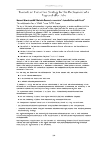 Towards an Innovative Strategy for the Deployment of a
Regional ePortfolio
Samuel Nowakowski2, Nathalie Bernard-Issenmann1, Isabelle Cherquit-Houot3
1Nancy Universite, France; 2LORIA, France; 3LISEC, France
The aim of this paper is to present an innovative approach to study, to analyze and to support the
uses of the regional Council of Lorraine ePortfolio called LorFolio. Our approach is based on a
partnership including two laboratories one dedicated to Computer sciences (LORIA) and one
dedicated to Educational sciences (LISEC), the pedagogical engineering department of the
University of Lorraine (NUTICE), the department for student employability of the University of
Lorraine and the Regional Council of Lorraine.
Our approach is based on a two complementary axis. Based on previous works which have shown
the need to study the real uses of all the target users (students, professionals, integration agencies,
…), the ﬁrst axis is devoted to the pedagogical aspects and it will focus on :
• the analysis of the learning process of the students (formal, informal and non formal learning,
social activities, …),
• the description of the products i.e. how do students exploit the ePortfolio in their professional
insertion strategy
• the link with the strategy of the Regional Council of Lorraine.
The second axis is devoted to the computer sciences approach which will provide a detailed
analysis of the students uses to be able to elaborate a model of the uses. This model gives the
possibility to adapt the functionalities and to elaborate strategies for the recommendation of the
appropriate pedagogical resources or services to the students. These systems can also be viewed
as information retrieval (IR) systems as they search and suggest the adequate resources in the
whole set of resources.
In a ﬁrst step, we determine the available data. Then, in the second step, we exploit these data :
• to model the user’s behaviors
• to recommend the appropriate resources
• to perform services personalization.
To perform our study, we assume that the formalization of the formal and informal learning by the
students can facilitate their process of professional development. Furthemore, the availability of the
web-service (ePortfolio) is an important way to enhance their visibility at a regional level.
The experiment is lead on two sets of students (about 100 students) chosen from the four
universities in Lorraine :
• one set containing students from higher education (Bachelor and Master degrees)
• one set containing students from the continuing education institution.
The strength of our work is based on a multidisciplinary approach including two main axis :
• Educational sciences which provide the analysis of the formalization of the competencies ;
• Computer sciences which bring the necessary theoretical backgrounds for uses modeling and the
recommending strategy.
Our organization gives us the possibility to cover all the landscape of the uses to have outcomes
which will have signiﬁcant impacts on the modernization of the services for the professional insertion
of the students.
We will present our organization and we will detail our methodology and the chosen approaches to
achieve the wide deployment (in the higher education institutions and the continuing education
institutions) at a regional level of this ePortfolio.
ePIC 2011 Proceedings
206
 