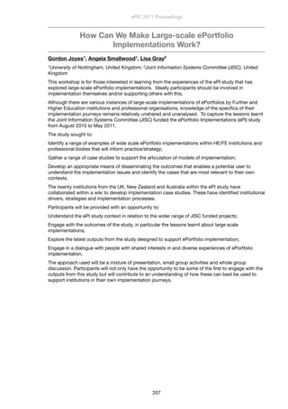 How Can We Make Large-scale ePortfolio
Implementations Work?
Gordon Joyes1, Angela Smallwood1, Lisa Gray2
1University of Nottingham, United Kingdom; 2Joint Information Systems Committee (JISC), United
Kingdom
This workshop is for those interested in learning from the experiences of the ePI study that has
explored large-scale ePortfolio implementations.  Ideally participants should be involved in
implementation themselves and/or supporting others with this.
Although there are various instances of large-scale implementations of ePortfolios by Further and
Higher Education institutions and professional organisations, knowledge of the speciﬁcs of their
implementation journeys remains relatively unshared and unanalysed.  To capture the lessons learnt
the Joint Information Systems Committee (JISC) funded the ePortfolio Implementations (ePI) study
from August 2010 to May 2011.  
The study sought to:
Identify a range of examples of wide scale ePortfolio implementations within HE/FE institutions and
professional bodies that will inform practice/strategy;
Gather a range of case studies to support the articulation of models of implementation;
Develop an appropriate means of disseminating the outcomes that enables a potential user to
understand the implementation issues and identify the cases that are most relevant to their own
contexts.
The twenty institutions from the UK, New Zealand and Australia within the ePI study have
collaborated within a wiki to develop implementation case studies. These have identiﬁed institutional
drivers, strategies and implementation processes.
Participants will be provided with an opportunity to:
Understand the ePI study context in relation to the wider range of JISC funded projects;
Engage with the outcomes of the study, in particular the lessons learnt about large scale
implementations;
Explore the latest outputs from the study designed to support ePortfolio implementation;
Engage in a dialogue with people with shared interests in and diverse experiences of ePortfolio
implementation.
The approach used will be a mixture of presentation, small group activities and whole group
discussion. Participants will not only have the opportunity to be some of the ﬁrst to engage with the
outputs from this study but will contribute to an understanding of how these can best be used to
support institutions in their own implementation journeys.
ePIC 2011 Proceedings
207
 