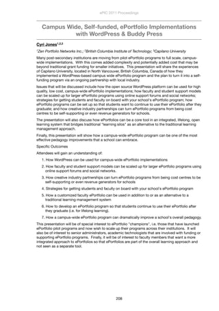 Campus Wide, Self-funded, ePortfolio Implementations
with WordPress & Buddy Press
Cyri Jones1,2,3
1Zen Portfolio Networks Inc.; 2British Columbia Institute of Technology; 3Capilano University
Many post-secondary institutions are moving from pilot ePortfolio programs to full scale, campus-
wide implementations.  With this comes added complexity and potentially added cost that may be
beyond traditional grant funding for smaller initiatives.  This presentation will share the experiences
of Capilano University, located in North Vancouver, British Columbia, Canada of how they
implemented a WordPress-based campus wide ePortfolio program and the plan to turn it into a self-
funding program via an ongoing partnership with local industry.
Issues that will be discussed include how the open source WordPress platform can be used for high
quality, low cost, campus-wide ePortfolio implementations; how faculty and student support models
can be scaled up for larger ePortfolio programs using online support forums and social networks;
strategies for getting students and faculty on board with your school's ePortfolio program; how
ePortfolio programs can be set up so that students want to continue to use their ePortfolio after they
graduate; and how creative industry partnerships can turn ePortfolio programs from being cost
centres to be self-supporting or even revenue generators for schools.
The presentation will also discuss how ePortfolios can be a core tool in an integrated, lifelong, open
learning system that bridges traditional "learning silos" as an alternative to the traditional learning
management approach.
Finally, this presentation will show how a campus-wide ePortfolio program can be one of the most
effective pedagogy improvements that a school can embrace.
Speciﬁc Outcomes
Attendees will gain an understanding of:
1. How WordPress can be used for campus-wide ePortfolio implementations
2. How faculty and student support models can be scaled up for larger ePortfolio programs using
online support forums and social networks.
3. How creative industry partnerships can turn ePortfolio programs from being cost centres to be
self-supporting or even revenue generators for schools
4. Strategies for getting students and faculty on board with your school's ePortfolio program
5. How a customized faculty ePortfolio can be used in addition to or as an alternative to a
traditional learning management system
6. How to develop an ePortfolio program so that students continue to use their ePortfolio after
they graduate (i.e. for lifelong learning).
7. How a campus-wide ePortfolio program can dramatically improve a school's overall pedagogy.
This presentation will be of special interest to ePortfolio "champions", i.e. those that have launched
ePortfolio pilot programs and now wish to scale up their programs across their institutions.  It will
also be of interest to senior administrators, academic technologists that are involved with funding or
supporting ePortfolio programs.  Finally, it will be of interest to faculty members that want a more
integrated approach to ePortfolios so that ePortfolios are part of the overall learning approach and
not seen as a separate tool.
ePIC 2011 Proceedings
208
 