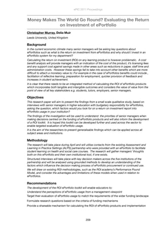 Money Makes The World Go Round? Evaluating the Return
on Investment of ePortfolio
Christopher Murray, Delia Muir
Leeds University, United Kingdom
Background
In the current economic climate many senior managers will be asking key questions about
ePortfolios such as what is the return on investment from ePortfolios and why should I invest in an
ePortfolio system for my department? 
Calculating the return on investment (ROI) on any learning product is however problematic.  A cost
beneﬁt analysis will provide managers with an indication of the cost of the product, it’s licensing fees
and any support cost against savings made in other areas such as reductions in paper, staff time and
administration costs.  However these savings fail to take into account other beneﬁts which are more
difﬁcult to attach a monetary value to: For example in the case of ePortfolios beneﬁts could include ,
facilitation of reﬂective learning, preparation for employment, quicker provision of feedback and
increases in student achievement.
It is clear that there needs to be an integrated method of calculating the ROI of ePortfolio products
which incorporates both tangible and intangible outcomes and considers the value of value from the
point of view of all key stakeholders e.g. students, tutors, employers, senior managers.
Objectives
This research paper will aim to present the ﬁndings from a small scale qualitative study, based on
interviews with senior managers in higher education with budgetary responsibility for ePortfolios,
asking the question, which factors would you look for on a return on investment report into
ePortfolio usage in your institution?  
The ﬁndings of the investigation will be used to understand  the priorities of senior managers when
making decisions centred on the funding of ePortfolio products and will also inform the development
of a ROI toolkit.  It is hoped this toolkit can be developed further and used across the sector to
enable targeted evaluation of ePortfolio usage.
It is the aim of the researchers to present generalisable ﬁndings which can be applied across all
subject areas and institutions.
Methodology
The research will take place during April and will utilise contacts from the existing Assessment and
Learning in Practice Settings (ALPS) partnership who were provided with an ePortfolio to facilitate
student learning on health and social care courses.  The research will gather managers’ thoughts
both on this ePortfolio and their own institutional tool, if one exists.
Structured interviews will take place with key decision makers across the ﬁve institutions of the
partnership and will be analysed using grounded methods to develop an understanding of the
factors which inﬂuence the decision making process of ePortfolio procurement or continued use.
We will draw on existing ROI methodologies, such as the ROI academy’s Performance Pound
Model, and consider the advantages and limitations of these models when used in relation to
ePortfolios.
Recommendations
The development of the ROI ePortfolio toolkit will enable educators to:
Understand the perceptions of ePortfolio usage from a management viewpoint
Target their evaluation of ePortfolio usage to match the requirements of the wider funding landscape
Formulate research questions based on the criteria of funding mechanisms
Provide a shareable mechanism for calculating the ROI of ePortfolio products and implementation
ePIC 2011 Proceedings
209
 