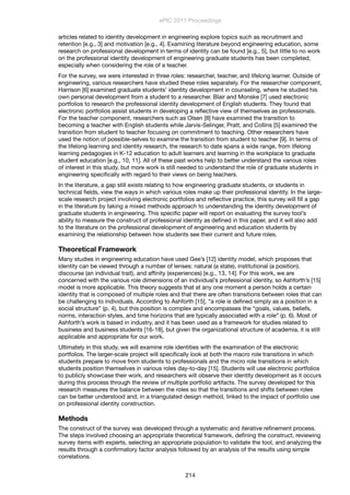articles related to identity development in engineering explore topics such as recruitment and
retention [e.g., 3] and motivation [e.g., 4]. Examining literature beyond engineering education, some
research on professional development in terms of identity can be found [e.g., 5], but little to no work
on the professional identity development of engineering graduate students has been completed,
especially when considering the role of a teacher.
For the survey, we were interested in three roles: researcher, teacher, and lifelong learner. Outside of
engineering, various researchers have studied these roles separately. For the researcher component,
Harrison [6] examined graduate students’ identity development in counseling, where he studied his
own personal development from a student to a researcher. Blair and Monske [7] used electronic
portfolios to research the professional identity development of English students. They found that
electronic portfolios assist students in developing a reﬂective view of themselves as professionals.
For the teacher component, researchers such as Olsen [8] have examined the transition to
becoming a teacher with English students while Jarvis-Selinger, Pratt, and Collins [5] examined the
transition from student to teacher focusing on commitment to teaching. Other researchers have
used the notion of possible-selves to examine the transition from student to teacher [9]. In terms of
the lifelong learning and identity research, the research to date spans a wide range, from lifelong
learning pedagogies in K-12 education to adult learners and learning in the workplace to graduate
student education [e.g., 10, 11]. All of these past works help to better understand the various roles
of interest in this study, but more work is still needed to understand the role of graduate students in
engineering speciﬁcally with regard to their views on being teachers.
In the literature, a gap still exists relating to how engineering graduate students, or students in
technical ﬁelds, view the ways in which various roles make up their professional identity. In the large-
scale research project involving electronic portfolios and reﬂective practice, this survey will ﬁll a gap
in the literature by taking a mixed methods approach to understanding the identity development of
graduate students in engineering. This speciﬁc paper will report on evaluating the survey tool’s
ability to measure the construct of professional identity as deﬁned in this paper, and it will also add
to the literature on the professional development of engineering and education students by
examining the relationship between how students see their current and future roles.
Theoretical Framework
Many studies in engineering education have used Gee’s [12] identity model, which proposes that
identity can be viewed through a number of lenses: natural (a state), institutional (a position),
discourse (an individual trait), and afﬁnity (experiences) [e.g., 13, 14]. For this work, we are
concerned with the various role dimensions of an individual’s professional identity, so Ashforth’s [15]
model is more applicable. This theory suggests that at any one moment a person holds a certain
identity that is composed of multiple roles and that there are often transitions between roles that can
be challenging to individuals. According to Ashforth [15], “a role is deﬁned simply as a position in a
social structure” (p. 4), but this position is complex and encompasses the “goals, values, beliefs,
norms, interaction styles, and time horizons that are typically associated with a role” (p. 6). Most of
Ashforth’s work is based in industry, and it has been used as a framework for studies related to
business and business students [16-18], but given the organizational structure of academia, it is still
applicable and appropriate for our work.
Ultimately in this study, we will examine role identities with the examination of the electronic
portfolios. The larger-scale project will speciﬁcally look at both the macro role transitions in which
students prepare to move from students to professionals and the micro role transitions in which
students position themselves in various roles day-to-day [15]. Students will use electronic portfolios
to publicly showcase their work, and researchers will observe their identity development as it occurs
during this process through the review of multiple portfolio artifacts. The survey developed for this
research measures the balance between the roles so that the transitions and shifts between roles
can be better understood and, in a triangulated design method, linked to the impact of portfolio use
on professional identity construction.
Methods
The construct of the survey was developed through a systematic and iterative reﬁnement process.
The steps involved choosing an appropriate theoretical framework, deﬁning the construct, reviewing
survey items with experts, selecting an appropriate population to validate the tool, and analyzing the
results through a conﬁrmatory factor analysis followed by an analysis of the results using simple
correlations.
ePIC 2011 Proceedings
214
 