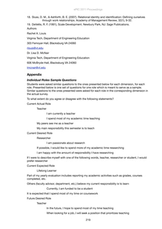 18. Sluss, D. M., & Ashforth, B. E. (2007). Relational identity and identiﬁcation: Deﬁning ourselves
through work relationships. Academy of Management Review, 32(1), 9-32.
19. DeVellis, R. F. (1991), Scale Development. Newbury Park, NJ: Sage Publications.
Authors
Rachel A. Louis
Virginia Tech, Department of Engineering Education
303 Femoyer Hall, Blacksburg VA 24060
rlouis@vt.edu
Dr. Lisa D. McNair
Virginia Tech, Department of Engineering Education
606 McBryde Hall, Blacksburg VA 24060
lmcnair@vt.edu
Appendix
Individual Roles Sample Questions
Students were asked similar questions to the ones presented below for each dimension, for each
role. Presented below is one set of questions for one role which is meant to serve as a sample.
Similar questions to the ones presented were asked for each role in the corresponding dimension in
the actual survey.
To what extent do you agree or disagree with the following statements?
Current Actual Role
	 Teacher
	 	 I am currently a teacher
	 	 I spend most of my academic time teaching
	 My peers see me as a teacher
	 My main responsibility this semester is to teach
Current Desired Role
	 Researcher
	 	 I am passionate about research
	 If possible, I would like to spend more of my academic time researching
	 I am happy with the amount of responsibility I have researching
If I were to describe myself with one of the following words, teacher, researcher or student, I would
prefer researcher
Current Expected Role
	 Lifelong Learner
Part of my yearly evaluation includes reporting my academic activities such as grades, courses
completed, etc.
Others (faculty advisor, department, etc.) believe my current responsibility is to learn
	 	 Currently, I am funded to be a student
It is expected that I spend most of my time on coursework
Future Desired Role
	 Teacher		
	 	 In the future, I hope to spend most of my time teaching
	 	 When looking for a job, I will seek a position that prioritizes teaching
ePIC 2011 Proceedings
219
 
