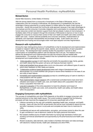 Personal Health Portfolios: myHealthfolio
Michael Norton
Avenet Web Solutions, United States of America
With the strong interest from a community of employers in the State of Minnesota, and in
collaboration with the University of Minnesota, the development of myHealthfolio has had the
advantage of being supported by on-going research to better deﬁne the needs of each group of
consumers.  Avenet has pursued this community wide approach because it has major advantages to
the employer and the consumer. It provides integration and customization to complement existing
human resources content and decision support tools that are already in place at most employers.  It
facilitates state of the art research through the University of Minnesota to improve on how to best
engage the consumer to improve their control of their own health and health care while controlling
health care costs.  It allows national portability and consumer ownership, implementation of
standards, and maximizes interoperability and exchange of data.  It also lowers the cost of
development and hosting and encourages wider more rapid adoption and less fragmentation.  
Research with myHealthfolio
Among the major distinguishing factors of myHealthfolio is that its development and implementation
is based on research deﬁning the speciﬁc needs, desires, and characteristics of each population
that it serves.  The development team carefully studies the population it serves to allow
customization of myHealthfolio platform with the features that it will use. The research not only
deﬁnes the development and implementation but also the revisions that are needed after
implementation.  For example, the type of research that the myHealthfolio team conducts as part of
development and implementation includes:
1. Initial population surveys to both describe and stratify the populations (age, family, gender,
and health status) that the system will serve with features that best match it.
2. Initial small stratiﬁed focus groups allow one to one discussion with different types of users to
solicit direct feedback on their needs and desires.
3. Collaborative evidence based development takes each stage of development and
demonstrates it to a small stratiﬁed user groups to receive direct feedback on the ease of use
and utility of each feature
4. Immediate post-implementation evaluation surveys to a stratiﬁed group of users to identify in
initial problems with the system.
5. Post-implementation impact research with a randomized controlled trial to track short term
utilization and impact on health care, cost, and health status with a population that uses it
versus a population that does not.
6. Long term evaluation of the entire population to track the utilization and impact of
MyHealthfolio on health care costs, work productivity, health care safety, and health status
within the population.
Engaging Consumers with myHealthfolio
The success of myHealthfolio and other PHPs depends on the ability to engage consumers with
practical solutions to their daily health issues. The current evidence suggests that the following
principals will help maximize the engagement of consumers speciﬁcally with a PHP:
1. Llifetime ownership by the user with portability regardless health plan, employer, and health
provider.  Users will view the PHP as permanent and will be more motivated to spend the time
and effort necessary to ensure it is accurate and complete and learn how to maximize it’s
utility.
2. Conﬁdential and secure with authentication, encryption, and access control to allow the user
to gain conﬁdence in use of electronic media for the highly personal information.
3. Non-biased credible source of health information by having high standards of ethics and
avoiding commercial advertisement and sponsorship by the pharmaceutical and health care
industry.  
4. Shared vocabulary, data elements, data models to facilitate information and data exchange
with electronic medical records, health plan databases and other PHPs.
ePIC 2011 Proceedings
22
 