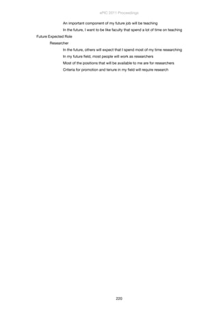 An important component of my future job will be teaching
	 	 In the future, I want to be like faculty that spend a lot of time on teaching
Future Expected Role
	 Researcher
	 	 In the future, others will expect that I spend most of my time researching
	 	 In my future ﬁeld, most people will work as researchers
	 	 Most of the positions that will be available to me are for researchers
	 	 Criteria for promotion and tenure in my ﬁeld will require research
ePIC 2011 Proceedings
220
 