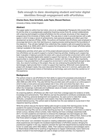 Safe enough to dare: developing student and tutor digital
identities through engagement with ePortfolios
Charles Davis, Rose Schoﬁeld, Judie Taylor, Shevani Raichura
University of Derby, United Kingdom
Abstract
This paper seeks to outline how two tutors, one on an undergraduate Therapeutic Arts course (Tutor
A) and the other on a postgraduate Leadership Coaching course (Tutor B), worked collaboratively
with a learning technologist to embed ePortfolios into the curricular structures of their respective
programmes at the University of Derby (UoD). This was done in order to provide learners with a safe
space in which to keep a record of achievements, track personal progress and reﬂect upon their
development as learners (Phillips, 2005). The authors will illustrate how ePortfolios were employed to
encourage learners to view their learning as an ongoing process existing beyond the boundaries of
the classroom. They will also highlight how collectively they created a safe and supportive learning
ecology (Cobb et al, 2003) within which to explore the full potential of their chosen ePortfolio before
making it available to their learners.
Collaborative activities which grew out of this project allowed everyone involved to explore further
how ePortfolios can be used to support a myriad of learning activities. Creating such a space has
been invaluable in helping to provide the tutors with a secure and familiar environment within which
to develop the requisite digital skills needed to support their learners. It has afforded the tutors with
opportunities to create their own digital identities in tandem with their learners. Most importantly,
however, it has provided them with a supportive environment in which they felt safe enough to take
risks. As a result of working on this project, they are now embracing the potential that other
technologies might provide them in order to support their teaching. While both tutors started this
project with divergent needs, they soon discovered that they had a lot in common, particularly with
regards to their perceived notions of themselves as technology users and what they wanted out of
the experience.
Background
The authors chose to use ePortfolios for their ability to capture the processes and products of
learning for reﬂective and evaluative purposes (Hartnell-Young et al 2007, Lorenzo and Ittleson 2005,
JISC 2009 and JISC 2010). They also felt that they provided users with access to an online space in
which to take a more active and personalised role in how, when and where they learn. As a
multimedia platform, it was felt that they could support a range of learner-generated content which
reﬂect the increasingly multimodal and multiliterate nature of modern communication (NLG 1996,
Kress 2004, Williamson 2005 & Jewitt 2008).
As a learning platform, ePortfolios can offer much more than a storage space for evidence of skills,
knowledge and achievements. Their effective use has the potential to contribute considerably to the
quality of learning, personal development and experience. As users come to make their values,
attributes, competence and strengths more explicit, they help to facilitate a reﬂective
transformational journey. The authors seek to illustrate how this was realised at course level in their
respective teaching contexts.
While the authors discuss the learner feeling safe enough to access their learning power, for the
academic the speed of change and adaptability required for implementation of Technology
Enhanced Learning (TEL) can be a similar daunting journey too. To ensure success there is a need to
remain curious, develop critical curiosity, make meaning and have a strategic awareness (UoB,
2011). For both academics and learners to embrace the challenges new technologies can often
pose, adequate and appropriate support structures need to be in place. Without them, there is a risk
that those asked to engage with platforms such as ePortfolios may not reach out and grow.
Part of the tutors’ own orientation focused on creating collaborative spaces in which they could
share experiences and insights into localised implementation of ePortfolio practice. Bringing the
practitioners together in this way, helped to diminish the rigid inter-departmental boundaries that are
known to create silos within HEIs (Nelson, 2005). Their collective experience acknowledges claims
by Moshe Barak (2006) that for anything of signiﬁcance to happen institutionally, tutors need to be
closely involved in how technologies are used to shape curricular activities. It is important to
ePIC 2011 Proceedings
221
 