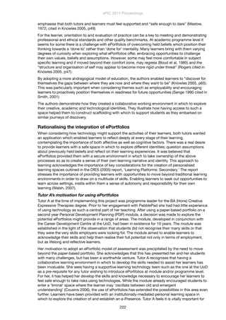 emphasise that both tutors and learners must feel supported and “safe enough to dare” (Maslow,
1972; cited in Knowles 2005, p49).
For the learner, orientation to and evaluation of practice can be a key to meeting and demonstrating
professional and ethical standards and other quality benchmarks. At academic programme level it
seems for some there is a challenge with ePortfolios of overcoming held beliefs which position their
thinking towards a ‘done to’ rather than ‘done for’ mentality. Many learners bring with them varying
degrees of curiosity when exploring what ePortfolios offer, embracing opportunities to challenge
their own values, beliefs and assumptions. However, some may feel more comfortable in subject
speciﬁc learning and if moved beyond their comfort zone, may regress (Boud et al, 1985) and the
“structure and organisation of self may appear to become more rigid under threat” (Rogers cited in
Knowles 2005, p47).
By adopting a more andragogical model of education, the authors enabled learners to “discover for
themselves the gaps between where they are now and where they want to be” (Knowles 2005, p65).
This was particularly important when considering themes such as employability and encouraging
learners to proactively position themselves in readiness for future opportunities (Senge 1990 cited in
Smith, 2001)
The authors demonstrate how they created a collaborative working environment in which to explore
their creative, academic and technological identities. They illustrate how having access to such a
space helped them to construct scaffolding with which to support students as they embarked on
similar journeys of discovery.
Rationalising the integration of ePortfolios
When considering how technology might support the activities of their learners, both tutors wanted
an application which enabled learners to reﬂect deeply at every stage of their learning,
contemplating the importance of both affective as well as cognitive factors. There was a real desire
to provide learners with a safe space in which to explore different identities; question assumptions
about previously held beliefs and reﬂect on their learning experiences. It was believed that
ePortfolios provided them with a secure environment in which to take ownership of the above
processes so as to create a sense of their own learning narrative and identity. This approach to
learning acknowledges the importance of key considerations for the creation of personalised
learning spaces outlined in the DfES (2005) report, ‘Learning Platforms: Secondary.’ The report
stresses the importance of providing learners with opportunities to move beyond traditional learning
environments in order to draw on a multitude of skills. Enabling learners to seek out opportunities to
learn across settings, instils within them a sense of autonomy and responsibility for their own
learning (Walsh, 2007).
Tutor A’s motivation for using ePortfolios
Tutor A at the time of implementing this project was programme leader for the BA (Hons) Creative
Expressive Therapies degree. Prior to her engagement with PebblePad she had had little experience
of using technology as such a central part of her teaching. After using a paper-based portfolio on a
second year Personal Development Planning (PDP) module, a decision was made to explore the
potential ePortfolios might provide in a range of areas. The module, developed in conjunction with
the Career Development Centre at the UoD, had been in existence for 10 years. The module was
established in the light of the observation that students did not recognise their many skills or that
they were the very skills employers were looking for. The module aimed to enable learners to
acknowledge their skills and help them realise their full potential not only in terms of employment,
but as lifelong and reﬂective learners.
Her motivation to adopt an ePortfolio model of assessment was precipitated by the need to move
beyond the paper-based portfolio. She acknowledges that this has presented her and her students
with many challenges, but has been a worthwhile venture. Tutor A recognises that having a
collaborative learning environment in which to develop the skills needed to assist her learners has
been invaluable. She sees having a supportive learning technology team such as the one at the UoD
as a pre-requisite for any tutor wishing to introduce ePortfolios at module and/or programme level.
For her, it has helped her develop the skills and knowledge necessary to encourage her learners to
feel safe enough to take risks using technologies. While the module already encouraged students to
enter a ‘liminal’ space where the learner may ‘oscillate between old and emergent
understanding’ (Cousins 2006), the use of ePortfolios has extended the possibilities in this area even
further. Learners have been provided with an institutionally-mediated personal learning space in
which to explore the creation of and establish an e-Presence. Tutor A feels it is vitally important for
ePIC 2011 Proceedings
222
 