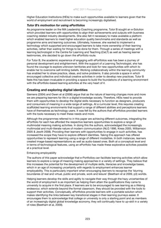Higher Education Institutions (HEIs) to make such opportunities available to learners given that the
world of employment and recruitment is becoming increasingly digitalised.
Tutor B’s motivation for using ePortfolios
As programme leader on the MA Leadership Coaching programme, Tutor B sought an e-Solution
which provided learners with opportunities to align their achievements and outputs with business
coaching related industry developments. She also felt it necessary to make available a platform
which enabled learners to meet higher education quality benchmarks and standards as well as
programme aims and learning outcomes. Ultimately, however, she wanted to implement a
technology which supported and encouraged learners to take more ownership of their learning
activities, rather than waiting for things to be done for them. Through a series of meetings with a
learning technologist in the Centre for Learning and Teaching (CeLT) as well as hearing learner
testimonies, she decided to go down the ePortfolio route.
For Tutor B, the academic experience of engaging with ePortfolios was has been a journey of
personal development and enlightenment. With the support of a Learning Technologist, she has
found the courage to explore unknown territories and look for new opportunities with which to
enable her to overcome self-limiting beliefs. Working collaboratively within the learning community
has enabled her to share practice, ideas, and solve problems. It also provide a space in which
encouraged collective and individual creative activities in order to develop new practices. Tutor B
feels this has been invaluable in providing a space to build the foundations of a learning environment
with the ePortfolio-based learning activities at the very heart of it.
Creating and exploring digital identities
Siemens (2004) and Owen et al (2006) argue that as the nature of learning changes more and more
we are preparing learners for life in a digital knowledge society. Therefore, HEIs need to provide
them with opportunities to develop the digital skills necessary to function as designers, producers
and consumers of meaning in a wide range of settings. At a curricular level, this requires creating
scaffolded learning environments that support a range of different abilities and perceptions learners
have of themselves as technology users. It was felt by the authors that ePortfolios provided learners
with the tools necessary to meet these needs and more.
Although the programmes referred to in this paper are achieving different outcomes, integrating the
ePortfolio for each has afforded the respective learners opportunities to explore a range of
multimodal meaning making activities. In doing this the authors, acknowledged the increasingly
multimodal and multi-literate nature of modern communication (NLG 1996, Kress 2005, Williamson
2005 & Jewitt 2008). Providing their learners with opportunities to engage in such activities, has
increased the scope they have to explore different identities. Taking this approach has offered
opportunities to represent learning using a range of different modalities. In both instances, learners
created image-based representations as well as audio-based ones. Both at a conceptual level and
in terms of technological features, using an ePortfolio has made these explorative activities possible
at a practical level.
Enhancing employability
The authors of this paper acknowledge that e-Portfoilios can facilitate learning activities which allow
learners to explore a range of meaning making approaches in a variety of settings. They believe that
this increases the potential for the development of multiple skills, literacies and knowledge bases,
which in an age of increasing uncertainty with regards to employment enhances learner
employability. This is particularly important when encouraging learners to recognise the ‘blurring
boundaries of real and virtual, public and private, work and leisure’ (Beetham et al 2009, p3) worlds.
Helping learners develop the skills and agility to navigate their way through the hazy uncertainties of
the world of employment is as important as helping them attain the qualiﬁcations they came to
university to acquire in the ﬁrst place. If learners are to be encouraged to see learning as a lifelong
endeavour, which extends beyond the formal classroom, they should be provided with the tools to
support their activities. Conceptually, ePortfolios provide learners with a portable solution which
makes identifying the links between key transitional stages in their learning journeys easier. It
encourages them to acknowledge that college or university is only a starting point and as members
of an increasingly digital global knowledge economy, they will continually have to up-skill in a variety
of roles (Beetham et al, 2009).
ePIC 2011 Proceedings
223
 