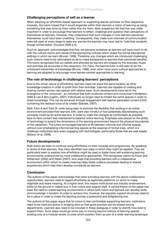 Challenging perceptions of self as a learner
When adopting an ePortfolio-based approach to supporting learner activities on their respective
modules, the tutors hoped that it would engender within their learners a notion of learning as being
something that was done by them rather than for them. Both academics felt that this was vitally
important in order to encourage their learners to reﬂect, challenge and question their perceptions of
themselves as learners. However, they understood that such changes in how learners perceived
themselves could have been unsettling. Consequently, they made sure channels of communication
were left open at every stage to ease any worries the learners may have had to ’hold their students
though liminal states’ (Cousins 2006 p 5).
Such an approach, acknowledges that how we perceive ourselves as learners will have much to do
with the cultural norms and values of the sponsoring cultures which shape the formal educational
settings in which we learn (Bruner, 1996). Therefore, any changes which are introduced challenging
such notions need to be rationalised so as to make transparent to learners their perceived beneﬁts.
The tutors recognised that our beliefs and attitudes as learners are shaped by the everyday rituals
and activities we encounter in the classroom. For many, the teacher/tutor is still seen to be the
omniscient transmitter of knowledge (Bruner, 1996), even when more socio-cultural approaches to
learning are adopted to encourage more learner-centred approaches to learning.
The role of technology in challenging learners’ perceptions
Due to the virtual nature of ePortfolios, learners need not share the same location as other
knowledge-creators in order to proﬁt from their activities. Learners are capable of creating and
sharing content across vast spaces with relative ease. Such developments have led to the
emergence of the ‘prosumer’, an individual that both produces content and consumes it (Anderson,
2006 & Lee & McLoughlin, 2007). Individuals no longer need to inhabit the same spaces in order to
share knowledge. This can be achieved through engagement with learner-generated content (LGC)
containing the residual voice of its creator (Daniels, 2007).
Both Tutor A and Tutor B, while being keen to promote the ﬂexibility that working in an online
environment provided their learners with, were also mindful of how potentially disorientating such
concepts could be for some learners. In order to make the changes as comfortable as possible,
face-to-face contact was maintained to balance online learning. Emphasis was placed on the ability
of technology to extend the dimensions of the learning environment beyond the physical boundaries
of the classroom. The tutors encouraged learners to ﬂit between informal and informal spaces
without over emphasising informal learning spaces at the expense of formal ones, which is a
challenge institutions face when engaging with technologies, particularly those that are web-based
(Selwyn et al, 2008).
Future developments
Both tutors are keen to continue using ePortfolios on their modules and programmes. By speaking
to some of their learners, they have identiﬁed new ways in which they might be applied. They are
particularly keen to explore how ePortfolios might be used to foster more self-sustaining learning
environments underpinned by more collaborative approaches. This recognises claims by Facer and
Williamson (2002) and Walsh (2007), who state that providing learners with a collaborative
environment within which to create meaning helps foster creative processes leading to shared
experiences which help them develop constantly as learners.
Conclusion
The authors of this paper acknowledge that when providing learners with the above collaborative
opportunities, learners need to regard ePortfolios as legitimate platforms on which to make,
negotiate and share meaning. At a higher level, this means institutional and industry endorsement,
while on the ground in means buy-in from tutors and support staff. A central theme of this paper has
been the need to create learning environments in which both tutors and learners can develop skills
and knowledge in tandem. In order to achieve this, however, the requisite support structures need to
be in place in order to make the learning journey a productive and enlightening one.
The authors of this paper argue that for tutors to feel comfortable supporting learners, institutions
need to be more pro-active in bridging silos so that good practice can be shared among
departments. Learners also need to be included in these dialogues in order to identify how best to
support them. Such steps would go some way to moving beyond notions of learning spaces
existing only at a modular levels, to ones which position them as part of a wider learning landscape.
ePIC 2011 Proceedings
224
 