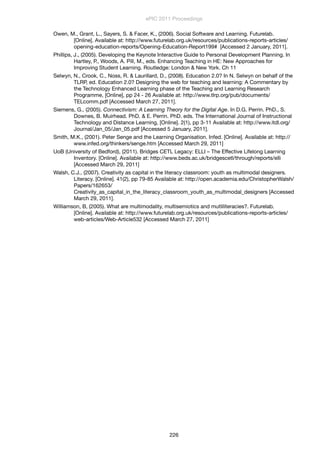 Owen, M., Grant, L., Sayers, S. & Facer, K., (2006). Social Software and Learning. Futurelab.
[Online]. Available at: http://www.futurelab.org.uk/resources/publications-reports-articles/
opening-education-reports/Opening-Education-Report199# [Accessed 2 January, 2011].
Phillips, J., (2005). Developing the Keynote Interactive Guide to Personal Development Planning. In
Hartley, P., Woods, A. Pill, M., eds. Enhancing Teaching in HE: New Approaches for
Improving Student Learning. Routledge: London & New York. Ch 11
Selwyn, N., Crook, C., Noss, R. & Laurillard, D., (2008). Education 2.0? In N. Selwyn on behalf of the
TLRP, ed. Education 2.0? Designing the web for teaching and learning: A Commentary by
the Technology Enhanced Learning phase of the Teaching and Learning Research
Programme, [Online], pp 24 - 26 Available at: http://www.tlrp.org/pub/documents/
TELcomm.pdf [Accessed March 27, 2011].
Siemens, G., (2005). Connectivism: A Learning Theory for the Digital Age. In D.G. Perrin. PhD., S.
Downes, B. Muirhead. PhD. & E. Perrin. PhD. eds. The International Journal of Instructional
Technology and Distance Learning, [Online]. 2(1), pp 3-11 Available at: http://www.itdl.org/
Journal/Jan_05/Jan_05.pdf [Accessed 5 January, 2011].
Smith, M.K., (2001). Peter Senge and the Learning Organisation. Infed. [Online]. Available at: http://
www.infed.org/thinkers/senge.htm [Accessed March 29, 2011]
UoB (University of Bedford), (2011). Bridges CETL Legacy: ELLI – The Effective Lifelong Learning
Inventory. [Online]. Available at: http://www.beds.ac.uk/bridgescetl/through/reports/elli
[Accessed March 29, 2011]
Walsh, C.J., (2007). Creativity as capital in the literacy classroom: youth as multimodal designers.
Literacy. [Online]. 41(2), pp 79-85 Available at: http://open.academia.edu/ChristopherWalsh/
Papers/162653/
Creativity_as_capital_in_the_literacy_classroom_youth_as_multimodal_designers [Accessed
March 29, 2011].
Williamson, B, (2005). What are multimodality, multisemiotics and mutliliteracies?. Futurelab.
[Online]. Available at: http://www.futurelab.org.uk/resources/publications-reports-articles/
web-articles/Web-Article532 [Accessed March 27, 2011]
ePIC 2011 Proceedings
226
 