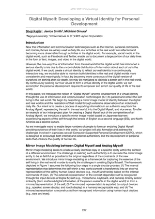 Digital Myself: Developing a Virtual Identity for Personal
Development
Shoji Kajita1, Janice Smith2, Michiaki Omura3
1Nagoya University; 2Three Canoes LLC; 3EMIT Japan Corporation
Introduction
Now that information and communication technologies such as the Internet, personal computers,
and mobile phones are widely used in daily life, our activities in the real world are reﬂected and
becoming more observable through activities in the digital world. For example, social media in the
digital world, such as Facebook and Twitter, enable us to document a large portion of our daily lives
in the form of text, images, and video in the digital world.
However, the one-way ﬂow of information from the real world to the digital world has introduced a
serious identity crisis due to the uncontrollable distribution of information about each of us in the
digital world. If we could create a virtual identity to reﬂect our real identity in a continuously
interactive way, we would be able to maintain both identities in the real and digital worlds more
consistently and meaningfully. In fact, by becoming more conscious of the digital version of
ourselves left behind after our death, we may be motivated to develop a better self in the real world.
By continuously seeking our true values to form a virtual identity in the digital world, we can
accomplish the personal development required to empower and enrich our quality of life in the real
world.
In this paper, we introduce the notion of “Digital Myself” and the development of a virtual identity
through the use of Information and Communication Technologies (ICT) to parallel and reﬂect the self
living in the real world. We begin by describing a mirror image model of identity between the digital
and real worlds and the realization of that model through extensive observation of an individual’s
daily life. Our intent is to create a process of exporting information in an authentic way from the
Analog Myself, representing the self in the real world, into the Digital Myself, and vice versa. To offer
an example of our initial project plan for creating a Digital Myself out of the complexities of an
Analog Myself, we introduce a speciﬁc mirror image model based on Japanese learners
experiencing aspects of the self through the lenses of English as a second language (ESL) and North
America as a second culture.
As we investigate ways to enable large numbers of people to form an enduring Digital Myself
providing evidence of their lives in this world, our project will also formalize and address the
challenges involved in a process we call Computer Supported Personal Development (CSPD), which
is designed to encourage both internal and external authenticity and the development of personal
skills that enhance the quality of human life.
Mirror Image Modeling between Digital Myself and Analog Myself
Mirror image modeling seeks to create a nearly identical copy of a speciﬁc entity within the context
of a different environment. The challenge in realizing such authenticity is to recreate the mirror image
entity to be as faithful as possible to the original regardless of the constraints of the new
environment. We introduce mirror image modeling as a framework for capturing the essence of the
self living in the real world in order to clarify the challenges in creating Digital Myself. The framework
depicted in Figure 1 assumes the following four steps in a single circular process: (1) The internal
representation that determines the self within a real world context is transformed into an external
representation of the self by human output devices (e.g., mouth and hands) based on the internal
commands of brain, (2) The external representation of the context-dependent self is recognized
through the input devices of Digital Myself (e.g., microphone, keyboard, and camera) directly and/or
indirectly (from scattered digital information of the person available in the digital world) to form a
mirrored representation of the self, (3) The mirrored representation is exported by output devices
(e.g., speaker, screen display, and touch display) in a humanly recognizable way, and (4) The
mirrored representation is reconstructed from recognized information using human input devices
(e.g., ears and eyes).
ePIC 2011 Proceedings
227
 