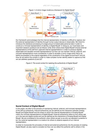 Figure 1: A mirror image model as a framework for Digital Myself
!
Recognize
Command
Command
Recognize
Input1
Devices
Output1
Devices
Output1
Devices
Input1
Devices
Our framework acknowledges that the internal representation of identity is difﬁcult to capture, but
the external representation of identity through human output devices is observable. We intend to
introduce the statistical processing of a large amount of observable personal data in order to
construct a mirrored representation of identity in Digital Myself. In doing so, our most basic and
important research questions are as follows: (i) By what criteria does Digital Myself choose external
representations of the self from captured internal representations in order to produce digitally
observable and storable mirrored representations? (ii) How can we maintain internal, external, and
mirrored representations more consistently in order to recreate a mirror image entity that is as
faithful as possible to the original regardless of the constraints of the digital environment? and (iii)
How do we restrict the context in order to make complex human identity easier to capture so that
we can address questions (i) and (ii)?
Figure 2: The social context for realizing the authenticity of Digital Myself
!
Digital'World
Real'World
External'
Authen4city
Internal'
Authen4city
Social Context of Digital Myself
In this paper, we refer to the process of maintaining internal, external, and mirrored representations
of the self as authenticity. Internal authenticity can be deﬁned as the interaction between Analog
Myself and Digital Myself and the extent to which the internal representations of Analog Myself
match the mirrored representations of Digital Myself. External authenticity refers to how others see
us in the real and digital worlds and can be deﬁned as the interactions of Analog Myself and Digital
Myself. We are considered to be authentic when others accept us as who we represent ourselves to
be. Our external representation is a medium for others to observe aspects of our internal
representation.
In order to incorporate the principles of internal and external authenticity into the process of creating
Digital Myself, we also need to consider (iv) How can we reﬂect the authentic self to others in the
ePIC 2011 Proceedings
228
 