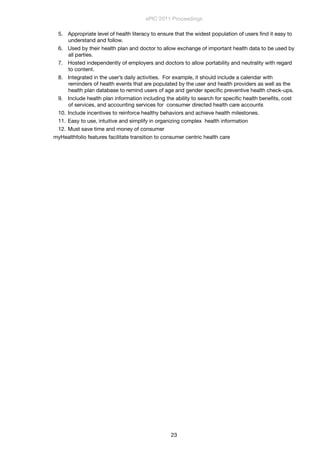 5. Appropriate level of health literacy to ensure that the widest population of users ﬁnd it easy to
understand and follow.
6. Used by their health plan and doctor to allow exchange of important health data to be used by
all parties.
7. Hosted independently of employers and doctors to allow portability and neutrality with regard
to content.
8. Integrated in the user’s daily activities.  For example, it should include a calendar with
reminders of health events that are populated by the user and health providers as well as the
health plan database to remind users of age and gender speciﬁc preventive health check-ups.
9. Include health plan information including the ability to search for speciﬁc health beneﬁts, cost
of services, and accounting services for  consumer directed health care accounts
10. Include incentives to reinforce healthy behaviors and achieve health milestones.
11. Easy to use, intuitive and simplify in organizing complex  health information
12. Must save time and money of consumer
myHealthfolio features facilitate transition to consumer centric health care
ePIC 2011 Proceedings
23
 