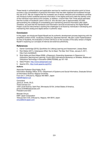 These trends in authentication and application services for medicine and education point to future
success in the consolidation of personal information that has been digitized and scattered through
the use of ICT. We can imagine that the increased use of sensor networks and surveillance cameras
will introduce further scattered personal information in the digital world and make the identity crisis
of the individual more serious and complex. In addition, a recent New York Times article estimates
that the number of Facebook users in the U.S. who die each year is approximately 375,000,
demonstrating the challenge of consolidating and maintaining personal information after death.
Therefore, we posit that the framework and information services envisioned by the Digital Myself
Project could be instrumental in tackling the challenges to be faced by individuals in developing and
maintaining their analog and digital selves in authentic ways.
Conclusion
In this paper, we introduced Digital Myself and its authentic development process beginning with the
simpliﬁed context of ESL vocabulary building for Japanese learners. We plan a pilot implementation
for tens of students, the evaluation of which will focus on the success of this early version of Digital
Myself in exploring our concepts of internal and external authenticity.
References
1. Darren Cambridge (2010), Eportfolios for Lifelong Learning and Assessment, Jossey-Bass
2. Rob Walker (2011), Cyberspace When You're Dead, The New York Times, January 5, 2011,
http://nyti.ms/dQGoiG
3. Shoji Kajita and Kenji Mase (2006), uClassroom: Expanding Awareness in Classroom to
Ubiquitous Teaching and Learning, Fourth IEEE International Workshop on Wireless, Mobile and
Ubiquitous Technology in Education (WMUTE2006), pp.161-163
4. Sakai Project, http://www.sakaiproject.org/
5. Apache VCL, http://cwiki.apache.org/VCL/
Authors
Associate Professor Shoji Kajita, Ph.D.
Information Strategy Ofﬁce, ICTS / Department of Systems and Social Informatics, Graduate School
of Information Science, Nagoya University
Furo-cho 1, Chikusa-ku, Nagoya 464-8601, Japan
kajita@nagoya-u.jp
Consultant
Janice A. Smith, Ph.D.
Three Canoes LLC
1204 Laurel Avenue, Saint Paul, Minnesota 55104, United States of America,
janice.smith@threecanoes.com
President and CEO
Michiaki Omura
EMIT Japan Corporation
Yotsuya-dori 3-20, Chikusa-ku, Nagoya, 464-0819, Japan
omura@emit-japan.com
ePIC 2011 Proceedings
231
 