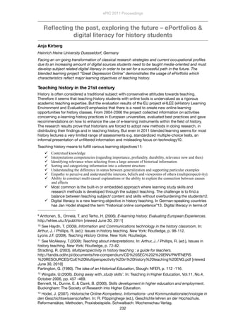 Reﬂecting the past, exploring the future – ePortfolios &
digital literacy for history students
Anja Kirberg
Heinrich Heine University Duesseldorf, Germany
Facing an on-going transformation of classical research strategies and current occupational proﬁles
due to an increasing amount of digital sources students need to be taught media-oriented and must
develop subject related digital literacy in order to be set for a successful path in the future. The
blended learning project “Great Depression Online” demonstrates the usage of ePortfolio which
characteristics reﬂect major learning objectives of teaching history.
Teaching history in the 21st century
History is often considered a traditional subject with conservative attitudes towards teaching.
Therefore it seems that teaching history students with online tools is undervalued as a rigorous
academic teaching expertise. But the evaluation results of the EU project eHLEE (eHistory Learning
Environment and Evaluation)9 emphasize that there is a need to create new online learning
opportunities for history classes. From 2004-2006 the project collected information on activities
concerning e-learning history practices in European universities, evaluated best practices and gave
recommendations on how to enhance the use of e-learning instruments within the ﬁeld of history.
The research results prove that historians are forced to adopt new methods in doing research, in
distributing their ﬁndings and in teaching history. But even in 2011 blended learning seems for most
history lectures a very limited range of assessments e.g. standardized multiple-choice tests, an
informal presentation of unﬁltered information and misleading focus on technology10.
Teaching history means to fulﬁll various learning objectives11:
 Contextual knowledge
 Interpretations competencies (regarding importance, profundity, durability, relevance now and then)
 Identifying relevance when selecting from a large amount of historical information
 Sorting and categorizing information into a coherent structure
 Understanding the difference in status between generalization and supporting particular examples
 Empathy to perceive and understand the interests, beliefs and viewpoints of others (multiperspectivity)
 Ability to construct multi-causal explanations or the ability to explain the connection between causes
and effects
 Most common is the built-in or embedded approach where learning study skills and
research methods is developed through the subject teaching. The challenge is to ﬁnd a
balance between teaching subject/ content and skills without overburdening the students12.
 Digital literacy is a new learning objective in history teaching. In German-speaking countries
has Jan Hodel shaped the term “historical online competence”13. Digital literacy in terms of
ePIC 2011 Proceedings
232
9 Anttonen, S., Onnela, T. and Terho, H. (2006). E-learning history. Evaluating European Experiences.
http://ehlee.utu.ﬁ/publ.htm [viewed June 30, 2011]
10 See Haydn, T. (2009). Information and Communications technology in the history classroom. In:
Arthur, J. / Phillips, R. (ed.): Issues in history teaching. New York: Routledge, p. 98-112.
Lyons J.F. (2009). Teaching History Online. New York: Routledge.
11 See McAleavy, T.(2009): Teaching about interpretations. In: Arthur, J. / Phillips, R. (ed.), Issues in
history teaching. New York: Routledge, p. 72-82.
Stradling, R. (2003). Multiperspectivity in history teaching : a guide for teachers.
http://tandis.odihr.pl/documents/hre-compendium/CD%20SEC%202%20ENV/PARTNERS
%20RESOURCES/CoE%20Multiperspectivity%20in%20history%20teaching%20ENG.pdf [viewed
June 30, 2010]
Partington, G. (1980). The idea of an Historical Education, Slough: NFER, p. 112 -116.
12 Wingate, U.(2006). Doing away with ‚study skills‘. In: Teaching in Higher Education, Vol.11, No.4,
October 2006, pp. 457 -469.
Bennett, N., Dunne, E. & Carré, B. (2000). Skills development in higher education and employment.
Buckingham: The Society of Research into Higher Education.
13 Hodel, J. (2007). Historische Online-Kompetenz. Informations- und Kommunikationstechnologie in
den Geschichtswissenschaften. In: R. Pöppinghege (ed.), Geschichte lehren an der Hochschule.
Reformansätze, Methoden, Praxisbeispiele. Schwalbach: Wochenschau-Verlag.
 