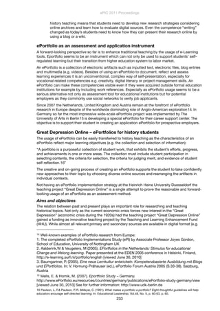 history teaching means that students need to develop new research strategies considering
online archives and learn how to evaluate digital sources. Even the competence “writing”
changed as today’s students need to know how they can present their research online by
using a blog or a wiki.
ePortfolio as an assessment and application instrument
A forward-looking perspective so far is to enhance traditional teaching by the usage of e-Learning
tools. Eportfolio seems to be an instrument which can not only be used to support students’ self-
regulated learning but their transition from higher education system to labor market.
An ePortfolio is a collection of electronic artifacts such as inputted text, electronic ﬁles, blog entries
and multimedia (e.g. videos). Besides of using an ePortfolio to document, reﬂect and assess
learning experiences it is an unconventional, complex way of self-presentation, especially for
vocational related competencies e.g. creativity, digital literacy or project management skills. An
ePortfolio can make these competencies visible even if they were acquired outside formal education
institutions for example by including work references. Especially as ePortfolio usage seems to be a
serious alternative not only as assessment tool for educational institutions but for potential
employers as they commonly use social networks to verify job applicants.
Since 2007 the Netherlands, United Kingdom and Austria remain at the forefront of ePortfolio
research in Europe despite of the worldwide dominating role of Anglo-American exploration14. In
Germany so far the most impressive wide-scale ePortfolio project was implemented by The
University of Arts in Berlin15 is developing a special ePortfolio for their career support center. The
objective is to support their student in creating an application ePortfolio for prospective employers.
Great Depression Online – ePortfolios for history students
The usage of ePortfolio can be easily transferred to history teaching as the characteristics of an
ePortfolio reﬂect major learning objectives (e.g. the collection and selection of information):
“A portfolio is a purposeful collection of student work, that exhibits the student’s efforts, progress,
and achievements in one or more areas. The collection must include student participation in
selecting contents, the criteria for selection, the criteria for judging merit, and evidence of student
self-reﬂection.16”
The creative and on-going process of creating an ePortfolio supports the student to take conﬁdently
new approaches to their topic by choosing diverse online sources and rearranging the artifacts in
individual contexts.
Not having an ePortfolio implementation strategy at the Heinrich Heine University Duesseldorf the
teaching project “Great Depression Online” is a single attempt to prove the reasonable and forward-
looking usage of an ePortfolio as an assessment method.
Aims and objectives
The relation between past and present plays an important role for researching and teaching
historical topics. Not only as the current economic crisis forces new interest in the “Great
Depression” (economic crisis during the 1920s) had the teaching project “Great Depression Online”
gained a funding as innovative teaching project by the Teaching and Learning Enhancement Fund
(HHU). While almost all relevant primary and secondary sources are available in digital format (e.g.
ePIC 2011 Proceedings
233
14 Well-known examples of ePortfolio research from Europe:
1. The completed ePortfolio Implementations Study (ePI) by Associate Professor Joyes Gordon,
School of Education, University of Nottingham UK
2. Aalderink,W & Veugelers, M (2005). EPortfolios in the Netherlands: Stimulus for educational
Change and lifelong learning. Paper presented at the EDEN 2005 conference in Helsinki, Finland,
http://e-learning.surf.nl/portfolio/english [viewed June 30, 2010]
3. Baumgartner, P. (2005). Eine neue Lernkultur entwickeln: Kompetenzbasierte Ausbildung mit Blogs
und EPortfolios. In: V. Hornung-Prähauser (ed.), ePortfolio Forum Austria 2005 (S.33-38). Salzburg,
Austria
15 Melis, E. & Homik, M. (2007). Eportfolio Study – Germany.
http://www.ePortfolio.eu/resources/countries/germany/publications/ePortfolio-study-germany/view
[viewed June 30, 2010] See for further information: http://www.udk-berlin.de
16 Paulson, L. F.& Paulson, P. R. &Meyer, C. (1991). What makes a portfolio a portfolio? Eight thoughtful guidelines will help
educators enourage self-directed learning. In: Educational Leadership, Vol.48, No. 5, p. 60-63, p. 60.
 