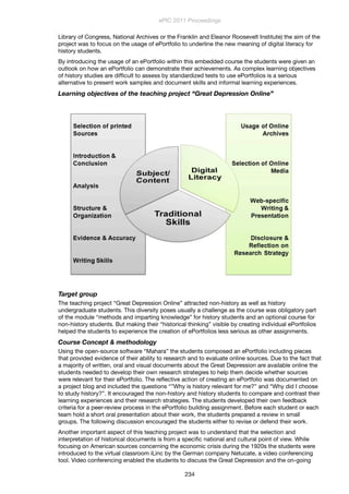 Library of Congress, National Archives or the Franklin and Eleanor Roosevelt Institute) the aim of the
project was to focus on the usage of ePortfolio to underline the new meaning of digital literacy for
history students.
By introducing the usage of an ePortfolio within this embedded course the students were given an
outlook on how an ePortfolio can demonstrate their achievements. As complex learning objectives
of history studies are difﬁcult to assess by standardized tests to use ePortfolios is a serious
alternative to present work samples and document skills and informal learning experiences.
Learning objectives of the teaching project “Great Depression Online”
Target group
The teaching project “Great Depression Online” attracted non-history as well as history
undergraduate students. This diversity poses usually a challenge as the course was obligatory part
of the module “methods and imparting knowledge” for history students and an optional course for
non-history students. But making their “historical thinking” visible by creating individual ePortfolios
helped the students to experience the creation of ePortfolios less serious as other assignments.
Course Concept & methodology
Using the open-source software “Mahara” the students composed an ePortfolio including pieces
that provided evidence of their ability to research and to evaluate online sources. Due to the fact that
a majority of written, oral and visual documents about the Great Depression are available online the
students needed to develop their own research strategies to help them decide whether sources
were relevant for their ePortfolio. The reﬂective action of creating an ePortfolio was documented on
a project blog and included the questions “”Why is history relevant for me?” and “Why did I choose
to study history?”. It encouraged the non-history and history students to compare and contrast their
learning experiences and their research strategies. The students developed their own feedback
criteria for a peer-review process in the ePortfolio building assignment. Before each student or each
team hold a short oral presentation about their work, the students prepared a review in small
groups. The following discussion encouraged the students either to revise or defend their work.
Another important aspect of this teaching project was to understand that the selection and
interpretation of historical documents is from a speciﬁc national and cultural point of view. While
focusing on American sources concerning the economic crisis during the 1920s the students were
introduced to the virtual classroom iLinc by the German company Netucate, a video conferencing
tool. Video conferencing enabled the students to discuss the Great Depression and the on-going
ePIC 2011 Proceedings
234
 