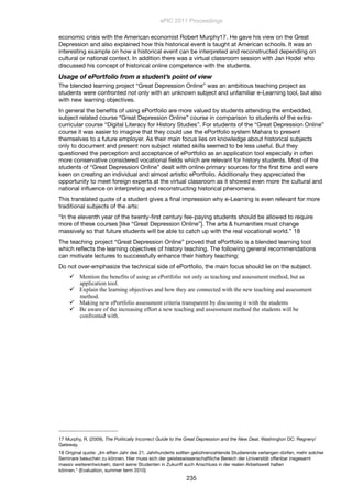 economic crisis with the American economist Robert Murphy17. He gave his view on the Great
Depression and also explained how this historical event is taught at American schools. It was an
interesting example on how a historical event can be interpreted and reconstructed depending on
cultural or national context. In addition there was a virtual classroom session with Jan Hodel who
discussed his concept of historical online competence with the students.
Usage of ePortfolio from a student’s point of view
The blended learning project “Great Depression Online” was an ambitious teaching project as
students were confronted not only with an unknown subject and unfamiliar e-Learning tool, but also
with new learning objectives.
In general the beneﬁts of using ePortfolio are more valued by students attending the embedded,
subject related course “Great Depression Online” course in comparison to students of the extra-
curricular course “Digital Literacy for History Studies”. For students of the “Great Depression Online”
course it was easier to imagine that they could use the ePortfolio system Mahara to present
themselves to a future employer. As their main focus lies on knowledge about historical subjects
only to document and present non subject related skills seemed to be less useful. But they
questioned the perception and acceptance of ePortfolio as an application tool especially in often
more conservative considered vocational ﬁelds which are relevant for history students. Most of the
students of “Great Depression Online” dealt with online primary sources for the ﬁrst time and were
keen on creating an individual and almost artistic ePortfolio. Additionally they appreciated the
opportunity to meet foreign experts at the virtual classroom as it showed even more the cultural and
national inﬂuence on interpreting and reconstructing historical phenomena.
This translated quote of a student gives a ﬁnal impression why e-Learning is even relevant for more
traditional subjects of the arts:
“In the eleventh year of the twenty-ﬁrst century fee-paying students should be allowed to require
more of these courses [like “Great Depression Online”]. The arts & humanities must change
massively so that future students will be able to catch up with the real vocational world.” 18
The teaching project “Great Depression Online” proved that ePortfolio is a blended learning tool
which reﬂects the learning objectives of history teaching. The following general recommendations
can motivate lectures to successfully enhance their history teaching:
Do not over-emphasize the technical side of ePortfolio, the main focus should lie on the subject.
 Mention the benefits of using an ePortfolio not only as teaching and assessment method, but as
application tool.
 Explain the learning objectives and how they are connected with the new teaching and assessment
method.
 Making new ePortfolio assessment criteria transparent by discussing it with the students
 Be aware of the increasing effort a new teaching and assessment method the students will be
confronted with.
ePIC 2011 Proceedings
235
17 Murphy, R. (2009). The Politically Incorrect Guide to the Great Depression and the New Deal. Washington DC: Regnery/
Gateway.
18 Original quote: „Im elften Jahr des 21. Jahrhunderts sollten gebührenzahlende Studierende verlangen dürfen, mehr solcher
Seminare besuchen zu können. Hier muss sich der geisteswissenschaftliche Bereich der Universität offenbar insgesamt
massiv weiterentwickeln, damit seine Studenten in Zukunft auch Anschluss in der realen Arbeitswelt halten
können.“ (Evaluation, summer term 2010)
 