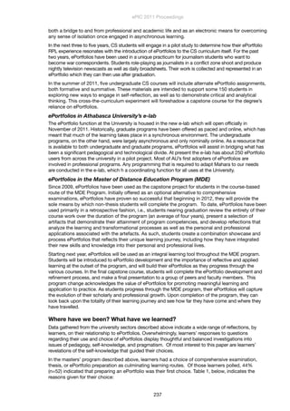 both a bridge to and from professional and academic life and as an electronic means for overcoming
any sense of isolation once engaged in asynchronous learning.
In the next three to five years, CS students will engage in a pilot study to determine how their ePortfolio
RPL experience resonates with the introduction of ePortfolios to the CS curriculum itself. For the past
two years, ePortfolios have been used in a unique practicum for journalism students who want to
become war correspondents. Students role-playing as journalists in a conflict zone shoot and produce
nightly television newscasts as well as daily broadsheets. Their work is collected and represented in an
ePortfolio which they can then use after graduation.
In the summer of 2011, ﬁve undergraduate CS courses will include alternate ePortfolio assignments,
both formative and summative. These materials are intended to support some 150 students in
exploring new ways to engage in self-reﬂection, as well as to demonstrate critical and analytical
thinking. This cross-the-curriculum experiment will foreshadow a capstone course for the degree’s
reliance on ePortfolios.
ePortfolios in Athabasca University’s e-lab
The ePortfolio function at the University is housed in the new e-lab which will open officially in
November of 2011. Historically, graduate programs have been offered as paced and online, which has
meant that much of the learning takes place in a synchronous environment. The undergraduate
programs, on the other hand, were largely asynchronous and only nominally online. As a resource that
is available to both undergraduate and graduate programs, ePortfolios will assist in bridging what has
been a significant pedagogical and technological divide. At present the e-lab has about 250 ePortfolio
users from across the university in a pilot project. Most of AU’s first adopters of ePortfolios are
involved in professional programs. Any programming that is required to adapt Mahara to our needs
are conducted in the e-lab, which h a coordinating function for all uses at the University.
ePortfolios in the Master of Distance Education Program (MDE)
Since 2009, ePortfolios have been used as the capstone project for students in the course-based
route of the MDE Program. Initially offered as an optional alternative to comprehensive
examinations, ePortfolios have proven so successful that beginning in 2012, they will provide the
sole means by which non-thesis students will complete the program. To date, ePortfolios have been
used primarily in a retrospective fashion, i.e., students nearing graduation review the entirety of their
course work over the duration of the program (an average of four years), present a selection of
artifacts that demonstrate their attainment of program competencies, and develop reﬂections that
analyze the learning and transformational processes as well as the personal and professional
applications associated with the artefacts. As such, students create a combination showcase and
process ePortfolios that reﬂects their unique learning journey, including how they have integrated
their new skills and knowledge into their personal and professional lives.
Starting next year, ePortfolios will be used as an integral learning tool throughout the MDE program.
Students will be introduced to ePortfolio development and the importance of reflective and applied
learning at the outset of the program, and will build their ePortfolios as they progress through the
various courses. In the final capstone course, students will complete the ePortfolio development and
refinement process, and make a final presentation to a group of peers and faculty members. This
program change acknowledges the value of ePortfolios for promoting meaningful learning and
application to practice. As students progress through the MDE program, their ePortfolios will capture
the evolution of their scholarly and professional growth. Upon completion of the program, they can
look back upon the totality of their learning journey and see how far they have come and where they
have travelled.
Where have we been? What have we learned?
Data gathered from the university sectors described above indicate a wide range of reflections, by
learners, on their relationship to ePortfolios. Overwhelmingly, learners’ responses to questions
regarding their use and choice of ePortfolios display thoughtful and balanced investigations into
issues of pedagogy, self-knowledge, and pragmatism. Of most interest to this paper are learners’
revelations of the self-knowledge that guided their choices.
In the masters’ program described above, learners had a choice of comprehensive examination,
thesis, or ePortfolio preparation as culminating learning routes. Of those learners polled, 44%
(n=52) indicated that preparing an ePortfolio was their ﬁrst choice. Table 1, below, indicates the
reasons given for their choice:
ePIC 2011 Proceedings
237
 