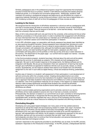 Similarly, pedagogical uses in the professional programs range from approaches that emphasize
process to those that focus on product, whether in self-reﬂective exercises that assess personal
intellectual growth, or in formative and summative assignments. Additionally, academic staff
members not working in professional programs are beginning to use ePortfolios as a means of
organizing materials intended for course writing and revision, which may have a logical follow-on –
that increasing numbers of staff will re-think the pedagogies of those courses as well.
Looking to the future
We recognize that the introduction of ePortfolios represents a cultural as well as a pedagogical shift,
one that is mirrored across all areas of university study as the university moves its technological
focus from print to digital. There are lessons to be learned – some learned already – that encompass
both the university’s learners and its staff.
Many of AU’s instructional staff work only part-time for the university, while working full-time at other
traditional universities or in the private sector. In order to facilitate their engagement with ePortfolios,
we have informed them from the outset about our intended use of ePortfolios and have taken them
through an orientation session and invited their participation in research.
In AU’s RPL ePortfolio usage, our association with faculty assessors has already been identiﬁed as
an area requiring thoughtful transition. Several assessors have indicated their reluctance to work
with electronic medium, one going so far as to refuse to receive electronic portfolios. We realize,
through conversation with assessors that, although the traditional paper-based products are
awkward, clumsy, and need handling through the mail system, assessors are often more
comfortable with being able to sit the portfolio on their lap as they drink tea or watch television in
the evening. The attachment to the paper page – our comfort level as digital non-natives – includes
faculty as well as students!
In the Communications program, students have been informed about the pilot and will be asked,
beginning this summer, to participate as subjects. CS’s interests are both pedagogical and
pragmatic. We want to elicit student response to the assignments, the Mahara software and its
integration with Moodle. We are just as interested in their own assessment of learning that results
through use of ePortfolio as opposed to traditional vehicles such as journals, essays, or critical
reviews. Quantitatively, we will measure whether there seems to be transfer from one ePortfolio
assignment to the next in such skills as digital literacy, critical and analytical thinking, presentation,
etc.
Another area of interest is in students’ self-assessment of their participation in and development of
self and community within the university context. Creating strong attachments to an online
asynchronous educational community has implications for students’ happiness and well-being. Any
tool or approach that helps students to feel productive and fulﬁlled at an online university deserves
our attention. One of the quantitative measures we can employ in this regard is to measure whether
retention rates increase signiﬁcantly amongst those students who choose the ePortfolio
assignments and whether or not those students receive better grades overall in courses where
ePortfolios are offered.
In order to accommodate partnering organizations and to provide a service to our alumni,
ePortfolios will be made available to anyone who has or has had a university connection.
Philosophically, this decision is based on our commitment as an open university to removing barriers
to education. Pragmatically, it recognizes that life-long learning requires the development of
transferable skills, as learners negotiate their way in and out of the workplace and the school.
ePortfolios can serve as a robust resource for enabling that important and afﬁrming movement.
Concluding thoughts
Developing and using paper-based strategies over many years at AU has yielded extensive
experience as well as the insight and accompanying wisdom to create “new ways” of practice. The
shorter history of ePortfolio use has added to this body of knowledge. Although the uses of
ePortfolios at AU vary, each targets precise outcomes and holds at its core the importance of
learners’ self-representation and identity. As AU adopts a comprehensive approach to the use of
ePortfolios, learners will now encounter a university that can both “read” who they are
technologically and allow them to continue their formal education and personal development in a
relatively seamless technological context.
Learners’ responses to the opportunity provided to use ePortfolio vary as does, for the RPL process,
assessors’ responses to the introduction of technology. In the RPL process, undergraduate learners
ePIC 2011 Proceedings
239
 