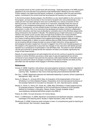 were primarily driven by their comfort level with technology. Graduate students in the MDE program
appeared to be more attuned to the potential of self-representation offered by the new medium.
Further research may determine that learner conﬁdence, or experience within the post secondary
system, contributes to the comfort level that accompanies the transition to a new process.
In the Communication Studies program, the ePortfolio is a very recent addition to the curriculum. In
this program, we have the anomaly on the one hand of students who work professionally in new
media and who have been asking for tools such as ePortfolio as a natural component of their
learning process; on the other hand, several of our instructors, especially those who have an
academic, or non-professional background, are skeptical, or at least mildly perplexed by the
ePortfolio. Consequently, we have enlisted student volunteers as testers, and teaching staff as co-
researchers in a pilot. One of our instructors has developed and tested a tutorial in collaboration
with other instructors; and they have all attended an orientation prior to the ePortfolio assignments
being introduced to the students in Moodle. This selected group of eight instructors is comparing
retention and overall course success rates amongst those students who choose ePortfolio
assignments. They will also conduct interviews with students after course completion. In addition,
as a means of testing existing research that suggests technological adoption rates amongst
teachers increase partly in relation to social networks (DeLima 2008; Roxå and Mårtensson 2009),
we are studying attitude change amongst our group of eight instructors, whose approach to
technological innovation ranges from innovator to laggard. One of the most interesting aspects of
this research is the opportunity to document any changes in how instructors self-identify and self-
represent as a consequence of participation in the ePortfolio trials. The extent to which ePortfolio
use has and continues to spread across the institution will allow us to broaden signiﬁcantly the
scope of both these studies.
Results of current explorations will yield insights that will not only continue to guide the university’s
transition to further ePortfolio use across a wider span of uses and applications but will also
contribute to future research that examines the practical, skills-based beneﬁts of ePortfolio use for
learners as well as the nature of changes or evolution in their sense of identity and ability as they
self-reﬂect and self-represent while engaged in ePortfolio-related processes.
References
Conrad, D. (2009). Cognitive, instructional, and social presence as factors in learners’ negotiation of
planned absences from online study. International Review of Research in Open and Distance
Learning 10(3). Available at: http://www.irrodl.org/index.php/irrodl/article/view/630/1296
De Lima, J. (2008). Department networks and distributed leadership in schools. School Leadership &
Management, 28(2), 159-187.
Kenny, R., Moisey, S.., & Hoven (2010, May). An Evaluation of the Implementation of the Use of
ePortfolios in an Online Masters Program. Presentation at the 3rd International Conference of
the Canadian Network for Innovation ion Education. St. John, New Brunswick, Canada.
Moisey, S., Hoven, D., Kenny, R.F., Koole, M.L. (2009, May). EPortfolios: A viable capstone activity
for graduate programs. Presentation at the 2nd International Conference of the Canadian
Network for Innovation in Education. Ottawa, Ontario, Canada. Available: shttp://
www.slideshare.net/debrah/eePortfolio-project-cnie-2009-v3
Polanyi, M. (1967). The tacit dimension. NY: Anchor Books.
Roxå, T., & Mårtensson, K. (2009). Signiﬁcant conversations and signiﬁcant networks - exploring the
backstage of the teaching arena. Studies in Higher Education, 34(5), 547-559.
Wlodkowski, R. (2008). Enhancing adult motivation to learn: A comprehensive guide for teaching all
adults (3rd ed.). San Francisco: Jossey-Bass.
ePIC 2011 Proceedings
240
 