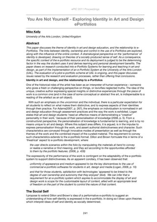 You Are Not Yourself - Exploring Identity in Art and Design
ePortfolios
Mike Kelly
University of the Arts London, United Kingdom
Abstract
This paper discusses the theme of identity in art and design education, and the relationship to e-
Portfolios. The links between identity, ownership and control in the use of e-Portfolios are explored,
along with the inﬂuence of the online context. A dramaturgical perspective on the 'performance' of
identity is developed, drawing on theories of a socially produced sense of self. As a consequence,
the speciﬁc context of the e-portfolio resource and its deployment is judged to be the determining
factor in the way the student uses it and derives learning and personal development beneﬁts. The
paper draws on research conducted into e-Portfolio Systems for learning and teaching in art and
design, as part of the implementation of an e-Portfolio System at the University of the Arts London
(UAL). The evaluation of a pilot e-portfolio scheme at UAL is ongoing, and this paper discusses
issues raised by the research and evaluation processes, rather than offering ﬁnal conclusions.
Identity in art and design, and the relationship to e-Portfolios
One of the historical roles of the artist has been as an interpreter of human experience – someone
who gives a fresh or challenging perspective on things, or reviviﬁes neglected truths. The idea of the
unique, creative author expressing special insights or distinctive experiences through the piece of
work is a common one (and in the case of some conceptual or abstract ﬁne art, is indispensable to a
reading of the artefact as an art object).
With such an emphasis on the uncommon and the individual, there is a particular expectation for
art students to reﬂect on what makes them distinctive, and to express aspects of their identities
through their practice. For Adams(2007, p. 267), the emphasis on individualism is normalised in art
and design education through assessment practices and the way the work is exhibited. Logan
states that art and design students 'need an effective means of demonstrating a “creative”
personality in their work,' because of their personalisation of knowledge (2008, p. 5). From a
constructivist perspective, the personalisation of knowledge is fundamental to learning, and is by no
means unique to art and design. Where this subject area differs, it is argued, is in the impulse to
express personalisation through the work, and assert authorial distinctiveness and character. Such
characteristics are conveyed through innovative modes of presentation as well as through the
themes of the work and the combined impact of the curated material. The requirement to convey
such characteristics extends to the e-portfolio format. Dillon and Brown formulate this in terms of a
'theatrical' aspect to e-portfolio development, where:
the user directs scenarios within the folio by manipulating the materials at hand to convey
or realize a narrative or ﬁnd meaning, and they act according to the opportunities afforded
to them by the portfolio features. (2006, p. 428)
The expressivity of the performance of the work is contingent on the adaptability of the e-portfolio
system to support distinctiveness. As an apparent corollary, it has been observed that:
uniformity of appearance and medium appeared to be the key disincentives to the use of
commercial e-portfolio softwares for students in art, design and media (Logan, 2008, p. 10)
and that for those students, satisfaction with technologies 'appeared to be linked to the
degree of user ownership and autonomy that they enjoyed' (ibid). We can infer that a
requirement for an e-portfolio system which aspires to accommodate the display of art and
design work is scope for the customisable layout of content, allied with an appropriate level
of freedom on the part of the student to control the nature of that content.
The Social Self
I propose to extend Dillon and Brown's idea of a performative e-portfolio to suggest an
understanding of how self-identity is expressed in the e-portfolio. In doing so I draw upon theories
which interpret ideas of self and identity as socially determined.
ePIC 2011 Proceedings
241
 