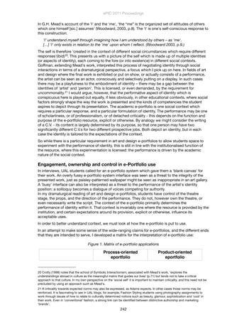 In G.H. Mead's account of the 'I' and the 'me', 'the “me” is the organized set of attitudes of others
which one himself [sic.] assumes' (Woodward, 2003, p.8). The 'I' is one's self-conscious response to
this construction:
'I' understand myself through imagining how I am understood by others – as 'me'.
[…] 'I' only exists in relation to the 'me' upon whom I reﬂect. (Woodward 2003, p.9.)
The self is therefore 'created in the context of different social circumstances which require different
responses'(ibid)20. This presents us with a picture of the self which is made up of multiple identities
(or aspects of identity), each coming to the fore (or into existence) in different social contexts.
Goffman, extending Mead's work, interpreted this process of negotiating identity through social
interactions in terms of a dramaturgical perspective, a focus which I pick up on here. In ﬁelds of art
and design where the ﬁnal work is exhibited or put on show, or actually consists of a performance,
the artist can be seen as an actor, consciously and selectively putting on a display. In such cases
there may be a playfulness to the embodiment of identity – there may be a gap between the
identities of 'artist' and 'person'. This is licensed, or even demanded, by the requirement for
uncommonality.21 I would argue, however, that the performative aspect of identity which is
conspicuous here is played out equally, if less obviously, in other educational contexts, where social
factors strongly shape the way the work is presented and the kinds of competencies the student
aspires to depict through its presentation. The academic e-portfolio is one social context which
requires a particular response, and a particular formulation of identity. The performance may be one
of scholarliness, or of professionalism, or of detached criticality - this depends on the function and
purpose of the e-portfolio resource, explicit or otherwise. By analogy we might consider the writing
of a C.V. - its content is largely determined by its purpose, so that one person may have two
signiﬁcantly different C.V.s for two different prospective jobs. Both depict an identity, but in each
case the identity is tailored to the expectations of the context.
So while there is a particular requirement in art and design e-portfolios to allow students space to
experiment with the performance of identity, this is still in line with the institutionalised function of
the resource, where this experimentation is licensed: the performance is driven by the academic
nature of the social context.
Engagement, ownership and control in e-Portfolio use
In interviews, UAL students called for an e-portfolio system which gave them a 'blank canvas' for
their work. An overly fussy e-portfolio system interface was seen as a threat to the integrity of the
presented work, just as paisley-patterned wallpaper might be seen as inappropriate in an art gallery.
A 'busy' interface can also be interpreted as a threat to the performance of the artist's identity
position: a soliloquy becomes a dialogue of voices competing for authority.
In my dramaturgical reading of art and design e-portfolios, students have control of the theatre
stage, the props, and the direction of the performance. They do not, however own the theatre, or
even necessarily write the script. The context of the e-portfolio primarily determines the
performance of identity within it. That context is invariably one where the resource is provided by the
institution, and certain expectations around its provision, explicit or otherwise, inﬂuence its
acceptable uses.
In order to better understand context, we must look at how the e-portfolio is put to use.
In an attempt to make some sense of the wide-ranging claims for e-portfolios, and the different ends
that they are intended to serve, I developed a matrix for the interpretation of e-portfolio use:
Figure 1. Matrix of e-portfolio applications
Process-oriented
eportfolio
Product-oriented
eportfolio
ePIC 2011 Proceedings
242
20 Crotty (1998) notes that the school of Symbolic Interactionism, associated with Mead's work, 'explores the
understandings abroad in culture as the meaningful matrix that guides our lives' (p.71) but tends not to take a critical
approach to that culture. In my own perspective on the 'social self' it is important to maintain criticality, and this need not be
precluded by using an approach such as Mead's.
21 A criticality towards expected norms may also be expressed, as Adams expects. In other cases those norms may be
reinforced. It is fascinating to see in UAL blogs, for example, Fashion Styling students using photography assignments to
work through issues of how to relate to culturally determined notions such as beauty, glamour, sophistication and 'cool' in
their work. Even in 'conventional' fashion, a strong link can be identiﬁed between distinctive authorship and marketing
'brands'.
 