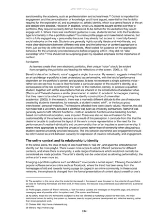 sanctioned by the academy, such as professionalism and scholarliness.24 Control is important for
engagement and the personalisation of knowledge, and I have argued, essential for the ﬂexibility
required for the exploration of, and expression of, artistic identity, which is a central feature of the art
and design work process. However, in practice, while UAL students sought control over their e-
portfolios, they required a clearly deﬁned framework to be deﬁned for its use before they would
engage with it. Where there was insufﬁcient guidance in use, students latched onto the Facebook-
type functionality in the e-portfolio system25 to create proﬁle pages and make friend networks, but
not in a fully engaged way – presumably because they already had access to more fully-formed
social networks on the web. Students are generally highly socially literate and web-literate, and
make clear distinctions between different web sites and the behaviour or content appropriate to
them, just as they do with real-life social contexts. Most waited for guidance on the appropriate
behaviour for the university-provided resource before engaging with it – they did not 'take
ownership' of it.26 This should not be surprising given my repeated emphasis on the importance of
context.
For Barrett:
As learners create their own electronic portfolios, their unique “voice” should be evident
from navigating the portfolios and reading the reﬂections on the screen. (2005, p. 10)
Barrett's idea of an 'authentic voice' suggest a single, true voice. My research suggests instead that
an art and design e-portfolio is best understood as performative, with the kind of performance
dependent on the portfolio's context and purpose. It does not represent a single authentic voice –
rather we can see how its use is likely to foster a particular aspect of the student's identity, as a
consequence of its role in performing the 'work' of the institution, namely, to produce a qualiﬁed
student, together with all the assumptions that are inherent in the construction of academic virtue.
(Thoms and Thelwall observe a similar phenomenon in relation to academic homepages, claiming
that they 'seem to be a tool for governing the identity construction of universities'
academics' (2005)). In the research, there was a markedly different attitude to the use of resources
created by students themselves, for example, a student-created wiki27, or the focus group
interviewees' personal websites. The freedoms afforded there were clearly valued. However, this did
not mean that a university-provided e-portfolio was seen as limited by comparison. Rather it was
generally seen to fulﬁl different functions – both an academic function and a marketing function,
based on institutional reputation, were imputed. There was also no less enthusiasm for the
customisability of the university resource as a result of this perception. I conclude from this that the
desire to be able to customise the layout of the work is more representative of the need for the
performance of creative individuality and uncommonality than of an impulse to assert ownership. It
seems more appropriate to extol the virtues of control rather than of ownership when discussing a
student-centred university-provided resource. The link between ownership and engagement should
be reformulated as a link between capacity for expression of creative individuality, and engagement.
The online context and its relationship to identity
In the online arena, the idea of body is less ﬁxed than in 'real life', and again the embodiment of
identity can be more playful. There is even more scope to adopt different personas for different
contexts, and where there is anonymity, a wide range of behaviours which would not normally be
considered are made possible. The artist's identity can be understood as allowing performativity; the
online artist's even more so.
Emerging e-portfolio systems such as Mahara28 incorporate a social aspect, following the model of
popular software services online such as Facebook, where the trend has been away from the
homepages of old and towards having a page (or pages) in an online community. In these social
networks, the emphasis is changed from the formal presentation of content about oneself or one's
ePIC 2011 Proceedings
244
24 The exception to this came when the students interviewed in the research were focussed on the potential of e-portfolios
as tools for marketing themselves and their work. In these cases, the resource was understood as an alternative to a personal
web site.
25 Proﬁle pages, creation of 'friend' networks, a 'wall' for status updates and messages on the proﬁle page, and personal
messaging were all possible within the system used. (The system was Mahara)
26 As before, those few who formed the exception to this rule identiﬁed a marketing function for their work. The main
institutional drivers for setting the system up, however, were to support personal development and reﬂective learning, rather
than showcasing best work.
27 Chelsea Wiki: http://www.chelseawiki.org
28 Mahara: http://mahara.org/
 