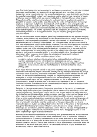 user. This kind of subjectivity is characterised by an 'always-connectedness', in which the individual
becomes a constituent part of a greater entity, a node, as much as or more than a private
independent being. In postmodernism, the sense of weightlessness I have described is identiﬁed as
the loss of an essential self. Lyotard's work questions what he calls the 'meta-narratives' of reason
and human progress (1984), which are underpinned by faith in the logic of human critical enquiry.
The positivism of the enlightenment is replaced in postmodernism by scepticism towards the
possibility of objective truths; and the idea of the self at the centre of the production of meaning is
displaced by a protean, multiphrenic, decentred self, which is just 'one term among others for
representing experience' (Gubrium & Holstein, 1994, p. 685). We are reminded of Clay's conclusion
that the narratives his blog produces need not just be about a 'collection of facts about him' in order
to say something about him and his experience. From this perspective, the continuity of identity
referred to by Giddens is an illusory phenomenon, conjured only through linguistic or other
discursive means.
This is a seductive vision in some respects, particularly in its resonance with the apparent emptying
of identity which paradoxically accompanies its own online contemplation. It might also be tempting
to see it as a natural progression from Mead's socially produced self, in a world where social
experiences become increasingly 'disembedded'. But for Hayles (1999), the postmodern vision is
built upon a fundamental misconception. Hayles expresses incredulity at the 'postmodern orthodoxy
that the body is primarily, if not entirely a linguistic and discursive construction' (1999, p. 192) and
makes a strong case for the reinstatement of embodiment into subjectivity. In her work we ﬁnd a
direct challenge to idea of the diminishing centrality of the subject in the information age. Her
version of posthumanism, grounded as it is, 'in embodied actuality rather than disembodied
information', offers 'resources for rethinking the articulation of humans with intelligent
machines' (1999, p. 287), making possible an account where:
emergence replaces teleology; reﬂexive epistemology replaces objectivism; distributed
cognition replaces autonomous will; embodiment replaces a body seen as a support
system for the mind; and a dynamic partnership between humans and intelligent machines
replaces the liberal humanist subject's manifest destiny to dominate and control nature.
(1999, p. 288)
In her model the body is not left behind, or reduced to weightlessness, but extended through its
relationship with machines. Hayles's model ﬁts perfectly with my description of a node-like, always-
connected 'online' subjectivity, and makes sense of the perceived dualism between 'real-life' and
'online'. As our relationship to technology changes, our subjectivity becomes reoriented. The
emergence of multiple possible points of orientation for the online self might be taken in
postmodernism as a sign of the self's fragmention and loss in a sea of equivalence. In
posthumanism it is taken as an indication of reorientation and extension of self in a system of
distributed cognition. The deferral of a ﬁnal conceptualisation of identity is taken as an opportunity,
rather than the representation of threat and loss.
Returning to the more prosaic reality of institutional e-portfolios, in the majority of cases the e-
portfolio user is far from being just a disembodied internet presence: they also attend a bricks and
mortar institution, and their online portrayal of identity must be read against that background, and
the limits of context it imposes. But a socially connected e-portfolio system such as Mahara, which
offers means to create a personal proﬁle with information 'About Me', presents opportunities to
share an online persona through direct personal information, and through social exchanges, as well
as through the collection, organisation and presentation of work and associated reﬂections. This
kind of functionality extends the potential social reach of the system beyond the one-to-one
relationship between student and tutor, and can extend the limits of the curation of the 'idea of self',
through its 'disembedding' processes. In Hayles's vision, it is joined to a larger network of
knowledge and opportunities, and this is seen as a positive inﬂuence (not least in the possibility of
overcoming negative traditional cultural dichotomies) rather than a disaggregating one, or what
some sceptics might regard as a social distraction.
However, as I have noted, the existence of functionality is no guarantee of its use. A social network
cannot materialize without a clear context which differentiates it from its alternatives. The logical
context to establish in a University-owned resource is one where reﬂections on work and process
can be conducted in an appropriate academic discourse, and inspiration can be derived from other
students' work and practice. There is great potential for this in art and design in particular, where the
work itself, as well as the reﬂections upon it, can be browsed through in a highly accessible and
engaging way, given an appropriate interface.
ePIC 2011 Proceedings
246
 