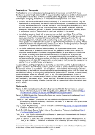 Conclusions / Proposals
This has been a somewhat rapid journey through some diverse ideas, some of which I have
developed at greater length elsewhere31. To suggest practical implications, and to invite discussion,
I try here to follow those ideas to their logical conclusions; though as the evaluation of the UAL e-
portfolio pilot is ongoing, these should be interpreted more as proposals to be tested.
• Students are unlikely to feel a true sense of ownership of an institutional e-portfolio. They are
sophisticated in distinguishing the behavioural codes appropriate for different social situations,
including web-based resources. They will not use an institutionally provided e-portfolio to ﬁnd or
articulate a single 'authentic voice' – particularly in the case where it is clearly a vehicle for
assessment. Ideally they will use it to develop the appropriate behaviours for scholarly, artistic,
or professional practice. They are likely to need clear guidance in this respect.
• Nevertheless, students should still be given control over their e-portfolios. This might be
expressed through autonomous or semi-autonomous use, together with control over content
layout, aspects of the interface and the organisation of the repository of media. This will
promote engagement, motivation, self-aware learning, and is a prerequisite in art and design
where space is required to allow the student to experiment with performance of identity. While a
performative aspect may be particularly conspicuous in the art and design context, it is likely to
be common to e-portfolio use in other educational sectors.
• The online context of e-portfolios means that they can exploit new connectivities – across
courses and subjects, as well as across cultures and geographical boundaries - which can
extend the sense of self and traditional boundaries of identity. In an academic e-portfolio this
can be best facilitated by the establishment of an online community with an appropriate
academic discourse. Connections can be made selectively to this community from other,
perhaps more familiar online communities, with their own codes; but simply providing an 'online'
resource or one with 'Web 2.0' characteristics is not enough in itself to engender engagement or
a certain type of social behaviour among users.
In practical terms, distinguishing between ownership and control means that students need clear
guidance on what to do with their e-portfolios, and are unlikely to strike out on their own paths with
the resource. There is an expectation - and acceptance - from most that they must play within the
limits described by the institution. Woodward emphasizes context and purpose when she states that
the question of identity is 'moving away from traditional questions about who I am, to transform into
questions of when, where and how I am' (2003, p. 46). The challenge therefore is to build an
engaging, inspiring, supportive academic community, with good examples of appropriate content
and behaviour for the relevant 'when', 'where' and 'how'. An e-portfolio system can be more than a
window into such a community: it has the potential to be an important part of the foundations upon
which it is built.
Bibliography
Adams, J., 2007. Artists Becoming Teachers: Expressions of Identity Transformation in a Virtual
Forum. International Journal of Art & Design Education, 26(3), 264-273. Available at: http://
www.blackwell-synergy.com/doi/abs/10.1111/j.1476-8070.2007.00537.x.
Barrett, H., 2005. Researching Electronic Portfolios and Learner Engagement, Available at: http://
electronicportfolios.org/.
Cheung, C., 2007. Identity Construction and self-presentation on personal homepages:
emancipatory potentials and reality constraints. In D. Bell & B. M. Kennedy The Cybercultures
Reader. London: Routledge.
Clay, C., 2007. Why I tumblelog - I seem to be a verb. Available at: http://soup.c3o.org/post/459579.
Accessed on March 24th 2010.
Cronk, G., 2005. Mead, George Herbert. Internet Encyclopedia of Philosophy. Available at: http://
www.iep.utm.edu/mead/#H3.
Crotty, M.M., 1998. The Foundations of Social Research: Meaning and Perspective in the Research
Process, Sage Publications Ltd.
Dillon, S. & Brown, A., 2006. The Art of E-Portfolios: Insights from the Creative Arts Experience. In:
Jafari, A. & Kaufman, C. Handbook of Research on E- Portfolios. PA: Idea Group Publishing;
ePIC 2011 Proceedings
247
31 Some of the material in this paper is taken from my dissertation 'A Portrait of the Artist – e-Portfolios in Higher Education
Art and Design', available at http://ualresearchonline.arts.ac.uk/ or by request.
 