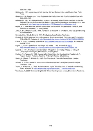 2006:420 – 433.
Giddens, A., 1991. Modernity and Self-identity: Self and Society in the Late Modern Age, Polity
Press.
Gubrium, J.F. & Holstein, J.A., 1994. Grounding the Postmodern Self. The Sociological Quarterly,
35(4), 685 - 703.
Haraway, D., 2007. A Cyborg Manifesto: Science, Technology, and Socialist-Feminism in the Late
Twentieth Century. In: Kennedy BM, Bell D. The Cybercultures Reader. Routledge; 2007. Also
available at: http://www.stanford.edu/dept/HPS/Haraway/CyborgManifesto.html.
Hayles, N.K., 1999. How We Became Posthuman: Virtual Bodies in Cybernetics, Literature, and
Informatics. University Of Chicago Press.
Jafari, A. & Kaufmann, C. (eds.) 2006. Handbook of Research on ePortfolios. Idea Group Publishing;
illustrated edition.
Kennedy, B.M., Bell, D. & (more), 2007. The Cybercultures Reader, Routledge.
Kimball, M., 2005. Database e-portfolio systems: A critical appraisal. Computers and Composition,
22(4), 434-458. Available at: http://linkinghub.elsevier.com/retrieve/pii/S8755461505000605.
Kottke, J., 2005. Tumblelogs. Available at: http://www.kottke.org/05/10/tumblelogs. Accessed on
July 24th 2010.
Logan, C., 2008. E-portfolios in art, design and media. , 1-19. Available at: http://
www.adm.heacademy.ac.uk/library/ﬁles/adm-hea-projects/delii-project-report.pdf
Lyotard, J., 1984. The Postmodern Condition: A Report on Knowledge (Theory & History of
Literature) G. Bennington, Manchester University Press.
Paulson, F. & Paulson, P., 1996. Assessing Portfolios Using the Constructivist Paradigm. In R.
Fogarty Student Portfolios. Palatine: IRI Skylight Training & Publishing.
Stefani, L., Mason, R. & Pegle, C., 2007. The Educational Potential of e-portfolios, London:
Routledge.
Strivens, J., 2005. A survey of e-pdp and e-portfolio practice in UK Higher Education. Higher
Education, 1-24.
Thoms, L. & Thelwall, M., 2005. Academic home pages: Reconstruction of the self. First Monday,
10(12). Available at: http://ﬁrstmonday.org/issues/issue10_12/thoms/index.html.
Woodward, K., 2003. Understanding Identity (Understanding media series), Bloomsbury Academic.
ePIC 2011 Proceedings
248
 