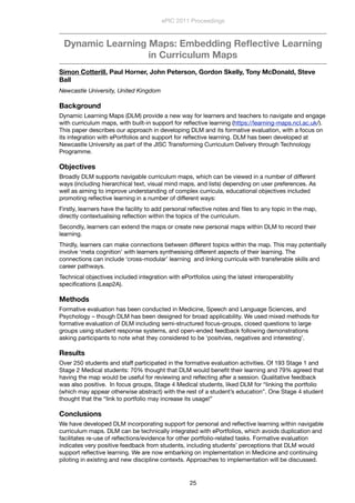 Dynamic Learning Maps: Embedding Reﬂective Learning
in Curriculum Maps
Simon Cotterill, Paul Horner, John Peterson, Gordon Skelly, Tony McDonald, Steve
Ball
Newcastle University, United Kingdom
Background
Dynamic Learning Maps (DLM) provide a new way for learners and teachers to navigate and engage
with curriculum maps, with built-in support for reﬂective learning (https://learning-maps.ncl.ac.uk/).
This paper describes our approach in developing DLM and its formative evaluation, with a focus on
its integration with ePortfolios and support for reﬂective learning. DLM has been developed at
Newcastle University as part of the JISC Transforming Curriculum Delivery through Technology
Programme.
Objectives
Broadly DLM supports navigable curriculum maps, which can be viewed in a number of different
ways (including hierarchical text, visual mind maps, and lists) depending on user preferences. As
well as aiming to improve understanding of complex curricula, educational objectives included
promoting reﬂective learning in a number of different ways:
Firstly, learners have the facility to add personal reﬂective notes and ﬁles to any topic in the map,
directly contextualising reﬂection within the topics of the curriculum.
Secondly, learners can extend the maps or create new personal maps within DLM to record their
learning.
Thirdly, learners can make connections between different topics within the map. This may potentially
involve ‘meta cognition’ with learners synthesising different aspects of their learning. The
connections can include ‘cross-modular’ learning  and linking curricula with transferable skills and
career pathways.
Technical objectives included integration with ePortfolios using the latest interoperability
speciﬁcations (Leap2A).
Methods
Formative evaluation has been conducted in Medicine, Speech and Language Sciences, and
Psychology – though DLM has been designed for broad applicability. We used mixed methods for
formative evaluation of DLM including semi-structured focus-groups, closed questions to large
groups using student response systems, and open-ended feedback following demonstrations
asking participants to note what they considered to be ‘positvies, negatives and interesting’.   
Results
Over 250 students and staff participated in the formative evaluation activities. Of 193 Stage 1 and
Stage 2 Medical students: 70% thought that DLM would beneﬁt their learning and 79% agreed that
having the map would be useful for reviewing and reﬂecting after a session. Qualitative feedback
was also positive.  In focus groups, Stage 4 Medical students, liked DLM for “linking the portfolio
(which may appear otherwise abstract) with the rest of a student’s education”. One Stage 4 student
thought that the “link to portfolio may increase its usage!”
Conclusions
We have developed DLM incorporating support for personal and reﬂective learning within navigable
curriculum maps. DLM can be technically integrated with ePortfolios, which avoids duplication and
facilitates re-use of reﬂections/evidence for other portfolio-related tasks. Formative evaluation
indicates very positive feedback from students, including students’ perceptions that DLM would
support reﬂective learning. We are now embarking on implementation in Medicine and continuing
piloting in existing and new discipline contexts. Approaches to implementation will be discussed.
ePIC 2011 Proceedings
25
 