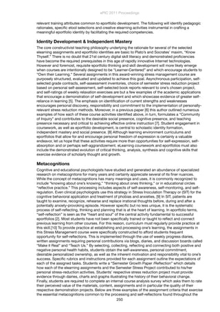 relevant training attributes common to eportfolio development. The following will identify pedagogic
rationales, speciﬁc etool selections and creative elearning activities instrumental in crafting a
meaningful eportfolio identity by facilitating the required competencies.
Identity Development & Independent Mastery
The core constructivist teaching philosophy underlying the rationale for several of the selected
elearning assignments and eportfolio identities are basic to Plato’s and Socrates’ maxim, “Know
Thyself.” There is no doubt that 21st century digital skill literacy and demonstrated proﬁciencies
have become the required prerequisites in this age of rapidly innovative Internet technologies.
However and foremost, requisite eportfolio thinking and skill development will more likely emerge
when courses are intentionally designed to be “Learner-Centered” and which encourage students to
“Own their Learning.” Several assignments in this award-winning stress management course are
purposely structured, evaluated and updated to achieve this goal. Asynchronous participation, self-
selected grade contracts, self-assessment inventories, choice of semester stress reduction project
based on personal self-assessment, self-selected book reports relevant to one’s chosen project,
and self-ratings of weekly relaxation exercises are but a few examples of the academic applications
that encourage a demonstration of self-development and which showcase evidence of greater self-
reliance in learning [5]. The emphasis on identiﬁcation of current strengths and weaknesses
encourages personal discovery, responsibility and commitment to the implementation of personally-
relevant stress reduction methods. Moreover, in a previous paper [6] this author outlined numerous
examples of how each of these course activities identiﬁed above, in turn, formulates a “Community
of Inquiry” and contributes to the desirable social presence, cognitive presence, and teaching
presence necessary and critical to achieving effective online instruction [7]. Student engagement in
coursework, as well as eportfolio development, is central to scholastic identity formation,
independent mastery and social presence. [8] Although learning environment curriculums and
eportfolios that allow for and encourage personal freedom of expression is certainly a valuable
endeavor, let us hope that these activities require more than opportunities for self-expression, self-
absorption and or perhaps self-aggrandizement. eLearning coursework and eportfolios must also
include the demonstrated evolution of critical thinking, analysis, synthesis and cognitive skills that
exercise evidence of scholarly thought and growth.
Metacognitions
Cognitive and educational psychologists have studied and generated an abundance of specialized
research on metacognitons for many years and certainly appreciate several of its ﬁner nuances.
While the concept of metacognitions has many meanings and uses, it is commonly recognized to
include “knowing about one’s knowing,” “thinking about ones thinking,” or in educational circles
“reﬂective practice.” This processing includes aspects of self-awareness, self-monitoring, and self-
regulation. Even clinical psychologists use this strategy in Stress Inoculation Therapy or (SIT) for the
cognitive behavioral application and treatment of phobias and anxieties, [9] In SIT, patients are
taught to examine, recognize, rehearse and replace irrational thoughts before, during and after a
potentially anxiety-provoking episode. However speciﬁc but no less unique, it is the systematic
process of self-reﬂecting, thinking and planning that is at the heart of learning. In eportfolio terms,
“self-reﬂection” is seen as the “heart and soul” of the central activity fundamental to successful
eportfolios [2]. Most students have not been speciﬁcally trained or taught to reﬂect and connect
previous learning from other courses. For this reason, curriculum must regularly provide practice at
this skill.[10] To provide practice at establishing and processing one’s learning, the assignments in
this Stress Management course were speciﬁcally constructed to afford students frequent
opportunity for self-reﬂections. This is implemented through the use of weekly progress diaries,
written assignments requiring personal contributions via blogs, diaries, and discussion boards called
“Make it Real” and “Teach Us.” By selecting, collecting, reﬂecting and connecting both positive and
negative personal health habits, students obtain the self-awareness, personal commitment,
desirable personalized ownership, as well as the inherent motivation and responsibility vital to one’s
success. Speciﬁc rubrics and instructions provided for each assignment outline the expectations of
each of the assigned tasks. Students write a “Semester Growth Paper /Reﬂection” which details
how each of the elearning assignments and the Semester Stress Project contributed to his/her
personal stress-reduction activities. Students’ respective stress reduction project must provide
evidence through dairies, charts and graphs illustrating the history of their behavioral change.
Finally, students are required to complete an internal course analysis survey which asks them to rate
their perceived value of the materials, content, assignments and in particular the quality of their
respective demonstration projects. Below are three examples of the assignment criteria that exercise
the essential metacognitions common to the processing and self-reﬂections found throughout the
ePIC 2011 Proceedings
250
 