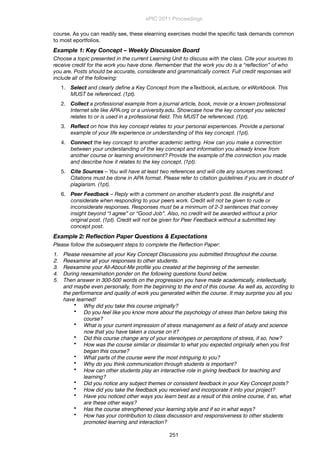 course. As you can readily see, these elearning exercises model the speciﬁc task demands common
to most eportfolios.
Example 1: Key Concept – Weekly Discussion Board
Choose a topic presented in the current Learning Unit to discuss with the class. Cite your sources to
receive credit for the work you have done. Remember that the work you do is a “reﬂection” of who
you are. Posts should be accurate, considerate and grammatically correct. Full credit responses will
include all of the following:
1. Select and clearly deﬁne a Key Concept from the eTextbook, eLecture, or eWorkbook. This
MUST be referenced. (1pt).
2. Collect a professional example from a journal article, book, movie or a known professional
Internet site like APA.org or a university.edu. Showcase how the key concept you selected
relates to or is used in a professional ﬁeld. This MUST be referenced. (1pt).
3. Reﬂect on how this key concept relates to your personal experiences. Provide a personal
example of your life experience or understanding of this key concept. (1pt).
4. Connect the key concept to another academic setting. How can you make a connection
between your understanding of the key concept and information you already know from
another course or learning environment? Provide the example of the connection you made
and describe how it relates to the key concept. (1pt).
5. Cite Sources – You will have at least two references and will cite any sources mentioned.
Citations must be done in APA format. Please refer to citation guidelines if you are in doubt of
plagiarism. (1pt).
6. Peer Feedback – Reply with a comment on another student’s post. Be insightful and
considerate when responding to your peers work. Credit will not be given to rude or
inconsiderate responses. Responses must be a minimum of 2-3 sentences that convey
insight beyond “I agree” or “Good Job”. Also, no credit will be awarded without a prior
original post. (1pt). Credit will not be given for Peer Feedback without a submitted key
concept post.
Example 2: Reﬂection Paper Questions & Expectations
Please follow the subsequent steps to complete the Reﬂection Paper:
1. Please reexamine all your Key Concept Discussions you submitted throughout the course.
2. Reexamine all your responses to other students.
3. Reexamine your All-About-Me proﬁle you created at the beginning of the semester.
4. During reexamination ponder on the following questions found below.
5. Then answer in 300-500 words on the progression you have made academically, intellectually,
and maybe even personally, from the beginning to the end of this course. As well as, according to
the performance and quality of work you generated within the course. It may surprise you all you
have learned!
• Why did you take this course originally?
• Do you feel like you know more about the psychology of stress than before taking this
course?
• What is your current impression of stress management as a ﬁeld of study and science
now that you have taken a course on it?
• Did this course change any of your stereotypes or perceptions of stress, if so, how?
• How was the course similar or dissimilar to what you expected originally when you ﬁrst
began this course?
• What parts of the course were the most intriguing to you?
• Why do you think communication through students is important?
• How can other students play an interactive role in giving feedback for teaching and
learning?
• Did you notice any subject themes or consistent feedback in your Key Concept posts?
• How did you take the feedback you received and incorporate it into your project?
• Have you noticed other ways you learn best as a result of this online course, if so, what
are these other ways?
• Has the course strengthened your learning style and if so in what ways?
• How has your contribution to class discussion and responsiveness to other students
promoted learning and interaction?
ePIC 2011 Proceedings
251
 