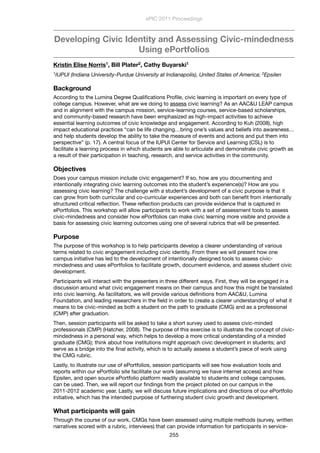 Developing Civic Identity and Assessing Civic-mindedness
Using ePortfolios
Kristin Elise Norris1, Bill Plater2, Cathy Buyarski1
1IUPUI (Indiana University-Purdue University at Indianapolis), United States of America; 2Epsilen
Background
According to the Lumina Degree Qualiﬁcations Proﬁle, civic learning is important on every type of
college campus. However, what are we doing to assess civic learning? As an AAC&U LEAP campus
and in alignment with the campus mission, service-learning courses, service-based scholarships,
and community-based research have been emphasized as high-impact activities to achieve
essential learning outcomes of civic knowledge and engagement. According to Kuh (2008), high
impact educational practices “can be life changing…bring one’s values and beliefs into awareness…
and help students develop the ability to take the measure of events and actions and put them into
perspective” (p. 17). A central focus of the IUPUI Center for Service and Learning (CSL) is to
facilitate a learning process in which students are able to articulate and demonstrate civic growth as
a result of their participation in teaching, research, and service activities in the community.                
Objectives
Does your campus mission include civic engagement? If so, how are you documenting and
intentionally integrating civic learning outcomes into the student’s experience(s)? How are you
assessing civic learning? The challenge with a student’s development of a civic purpose is that it
can grow from both curricular and co-curricular experiences and both can beneﬁt from intentionally
structured critical reﬂection. These reﬂection products can provide evidence that is captured in
ePortfolios. This workshop will allow participants to work with a set of assessment tools to assess
civic-mindedness and consider how ePortfolios can make civic learning more visible and provide a
basis for assessing civic learning outcomes using one of several rubrics that will be presented.
Purpose
The purpose of this workshop is to help participants develop a clearer understanding of various
terms related to civic engagement including civic identity. From there we will present how one
campus initiative has led to the development of intentionally designed tools to assess civic-
mindedness and uses ePortfolios to facilitate growth, document evidence, and assess student civic
development.  
Participants will interact with the presenters in three different ways. First, they will be engaged in a
discussion around what civic engagement means on their campus and how this might be translated
into civic learning. As facilitators, we will provide various deﬁnitions from AAC&U, Lumina
Foundation, and leading researchers in the ﬁeld in order to create a clearer understanding of what it
means to be civic-minded as both a student on the path to graduate (CMG) and as a professional
(CMP) after graduation.
Then, session participants will be asked to take a short survey used to assess civic-minded
professionals (CMP) (Hatcher, 2008). The purpose of this exercise is to illustrate the concept of civic-
mindedness in a personal way, which helps to develop a more critical understanding of a minded
graduate (CMG); think about how institutions might approach civic development in students; and
serve as a bridge into the ﬁnal activity, which is to actually assess a student’s piece of work using
the CMG rubric.
Lastly, to illustrate our use of ePortfolios, session participants will see how evaluation tools and
reports within our ePortfolio site facilitate our work (assuming we have internet access) and how
Epsilen, and open source ePortfolio platform readily available to students and college campuses,
can be used. Then, we will report our ﬁndings from the project piloted on our campus in the
2011-2012 academic year. Lastly, we will discuss future implications and directions of our ePortfolio
initiative, which has the intended purpose of furthering student civic growth and development.
What participants will gain
Through the course of our work, CMGs have been assessed using multiple methods (survey, written
narratives scored with a rubric, interviews) that can provide information for participants in service-
ePIC 2011 Proceedings
255
 