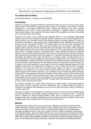 Electronic european language portfolios and identity
Anne-Marie Barrault-Méthy
Université Montesquieu - Bordeaux IV, LACES/ASPDA
Introduction
Electronic European Language Portfolios (or eELPs) have been around for as long as their paper-
based version. The European Language Portfolio, looking at the website of the Council of Europe
dedicated to it, has clearly branched into paper versions and electronic ones, with a speciﬁc
accreditation form for each. To date, there are four accredited, or validated, eELPs, not including
those whose validation was obtained at the latest meeting of the validation committee in November
2010, which was also its last meeting.
However, there seems to be a research gap regarding eELPs. To our knowledge, eELP-based
research has never been published in scientiﬁc journals, maybe due to the limited availability to the
public of eELPs. As a concept, the eELP has received virtually no scholarly attention. To date, the
only eELPs accessible to a wide public are the ALTE/EAQUALS version (validated by the Council of
Europe) and the unaccredited ProfELP. The Lolipop eELP and the eelp were developed with
European Union co-ﬁnancing, but have not been accredited and their access is submitted to a
request made to teachers of those universities which are members of the project. Other accredited
eELPs restrict access to the sole members of their institutions. This is also the case for the validated
Dutch eELP,. This paper focuses on accredited eELPs, unless indicated otherwise and although
there are many more ELP-based ePortfolios which have not received Council of Europe validation,
either because their developers simply never asked for it or because they failed the procedure. More
speciﬁcally, the present study deals with eELPs in a university context. Actually, EELPs aim at
motivating learners to learn languages and promoting their multilingualism, their mobility, and hence,
their employability. Increasing motivation is actually the ﬁrst objective of eELPs as presented by the
Council of Europe, while the second, the documenting function, is implied by Council of Europe and
European Union recommendations to encourage the use the Europass Language Passport to make
language competence and achievements transparent so as to increase the mobility of European
citizens. At the same time, there are very strict privacy features for eELPs to be accredited,
described in the validation form. Owners must be able to destroy their eELPs, change them and
restrict access to their material. However, in such conditions, how can higher education institutions
embed eELPs in their teaching while leaving students free to restrict access to the content of their
eELPs? How can eELPs both guarantee owner privacy while fostering motivation and promoting
employability? How far are these aims compatible? How can institutions square the circle? How can
learners express their identity through their eELP? Actually, eELPs simultaneously aim at three levels
of users: owners, teachers and visitors.
Our research questions are fourfold. What contribution do eELPs make to supranational identity?
What makes an eELP, compared with other ePortfolios? How do eELPs shape the identity of
institutions committed to their development and use? And what is the effect of eELP ownership at
individual user level?
This paper is based on the experience of a development team of a Council of Europe validated eELP
and was sponsored by the LILAMA network of language policy, a Leonardo da Vinci - Grundtvig
project (143523-LLP-1-2008-1-ES-KA2-KA2NW) which aims at observing best practices of
language policy which increase employability among the citizens of Europe. LILAMA is due to make
language policy recommendations at the local level by the end of 2011.
Method
The theoretical grounding of this study can be found in Spolsky’s language management theory
(2009). Individuals’ language choices depend on their understanding of what is appropriate in the
community at large. The community, in return, is deﬁned rather extensively, all members being
language management actors in one way or another: the family, religion, businesses, public space,
the educational system, legal and health institutions, the army, various levels of government, NGOs,
supranational organisations and such language managing bodies as agencies and academies. Watts
(2007: 489, quoted in Spolsky 2009:2) considers that interactions between language management
actors can be analysed by studying individuals, institutions and organisations separately and as a
ePIC 2011 Proceedings
258
 