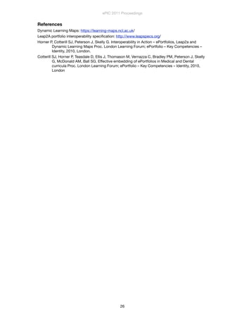 References
Dynamic Learning Maps: https://learning-maps.ncl.ac.uk/
Leap2A portfolio interoperability speciﬁcation: http://www.leapspecs.org/
Horner P, Cotterill SJ, Peterson J, Skelly G. Interoperability in Action – ePortfolios, Leap2a and
Dynamic Learning Maps Proc. London Learning Forum; ePortfolio – Key Competencies –
Identity, 2010, London.
Cotterill SJ, Horner P, Teasdale D, Ellis J, Thomason M, Vernazza C, Bradley PM, Peterson J, Skelly
G, McDonald AM, Ball SG. Effective embedding of ePortfolios in Medical and Dental
curricula Proc. London Learning Forum; ePortfolio – Key Competencies – Identity, 2010,
London
ePIC 2011 Proceedings
26
 