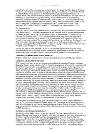 promoting human rights, democracy and social cohesion. The objectives of the Council of Europe
include “to promote awareness and encourage the development of Europe's cultural identity and
diversity; to ﬁnd common solutions to the challenges facing European society” (Council of
Europe, 2011a). This is achieved through a series of studies, recommendations and tools aiming at
developing plurilingualism and linguistic diversity, which will beneﬁt mutual understanding,
democratic citizenship and social cohesion across the continent. The Council of Europe actually
sees its language policy-making ﬁeld of activity as a way of solving communication issues, in line
with Spolsky (2009). The Council of Europe has ﬁnanced ELP projects through the ECML,
particularly IMPEL, ELP-TT, ELP-TT2 and ELP-TT3, to support the implementation of ELPs.
The European Union
As a policy, the eELP has been endorsed by the European Union which considers that the European
Language Portfolio « (…) can help people to value, and make the most of, all their language skills,
howsoever acquired, and to carry on learning languages by themselves » (Commission of the
European Communities 2003:7). EELPs help learners bridge formal and informal training and
promote autonomous learning. In addition to co-funded several eELP projects, the Union has,
through its agency in charge of the development of vocational training, Cedefop, developed its own
electronic version of the Language Passport, which is one of the three canonical parts of the
European Language Portfolio, and of which it holds joint copyright with the Council of Europe. The
Passport is considered prone to foster workforce mobility.
Actually, the eELP is in line with both Council of Europe and European Union language policy
recommendations and is promoted by both supranational organisations as capable of solving the
issues faced by the European continent by reinforcing social cohesion and social inclusion.
The identity of eELPs: what makes an eELP?
Validated EELPs share characteristics which are described across Council of Europe literature.
Compliance with a number of principles
EELP contain three parts whose terminology is always identical (Language Passport, Language
Biography, Dossier) across validated ELPs in the same language and coherent within a same model.
One of the three parts is the Language Passport, which records language levels, expressing them
along those of the Common European Reference Framework of Languages (Council of Europe,
2000), and language achievements. The Biography records the most successful language learning
experiences, invites to reﬂect on how to build on them to learn new languages or reuse the same
methods to reach higher levels, and develops a multilingual awareness. The Dossier can be ﬁlled by
any evidence of linguistic competence which would support statements made in the Passport. The
Annexes or Checklists describe in detail competencies for all levels, with space for learners to add
their own capabilities. The wording of each part depends on target users. Learners are expected to
ﬁll in their Language Passport, indicating their competencies and levels, document their level by
placing materials in their Dossier, reﬂect on their successful language learning experience, check
their levels in detail through the Annexes, set themselves new, progressive, accessible learning
targets, work towards meeting them using the successful methods recorded in the Biography and
applying these methods across competencies, levels and languages, documenting their
achievements in the Dossier, updating their Passport, then set themselves new objectives, etc. in a
virtuous circle of learning. Through the three-parts-plus-one structure, eELPs are supposed to make
learners “learn”, “reﬂect”, “read”, “use the media” (Council of Europe, 2002), travel, act more,
increasing their motivation to learn and giving meaning to their learning.
The translation of the levels grid has to be the ofﬁcial translation or has to be approved by the
national ELP committee. Visually, eELPs bear a Council of Europe logo on the homepage and, on
each of the ﬁrst pages of each part, a standard text presenting the Council of Europe. The home
page has to reﬂect the European character of the eELP, through means which are left to the initiative
of eELP developers.
Compliance with intellectual property laws
Accreditation gives eELPs the right to bear the name of “European Language Portfolio” and the
Council of Europe logo. However, as the name eELP does not appear to have been registered, some
ePortfolios bear the name of eELPs without being accredited, which the Council of Europe
disapproves. Similarly, there is no obligation for eELPs to bear the name of European Language
Portfolio. The necessity to respect intellectual property laws is reminded in the letter informing of
accreditation, but the Council of Europe is not speciﬁc and does not say what they are; eELP
developers are left with the responsibility of ﬁnding them by themselves. Once institutions have
ePIC 2011 Proceedings
260
 